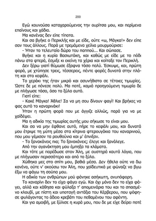 200

     Εγώ κουνούσα καταχαρούμενος την ουρίτσα μου, και περίμενα
επαίνους και χάδια.
     Μα κανένας δεν είπε τίποτα.
     Και σα βγήκε ο Περικλής και με είδε, ούτε «ω, Μάγκα!» δεν είπε
σαν τους άλλους. Παρά με τρεμάμενα χείλια μουρμούρισε:
     - Ήταν το τελευταίο δώρο του παππού... Και σώπασε.
     Βγήκε και η κυρία Βασιωτάκη, και καθώς με είδε με το πόδι
πάνω στα φτερά, έσμιξε κι εκείνη τα χέρια και κοίταξε τον Περικλή.
     Δεν ξέρω γιατί θύμωσε έξαφνα τόσο πολύ. Έσκυψε, και, πρώτη
φορά, με χτύπησε τρεις, τέσσερεις, πέντε φορές δυνατά στην πλά-
τη και στο κεφάλι.
     Το χεράκι της ήταν μικρό και ασυνήθιστο σε τέτοιες τιμωρίες.
Ώστε δε με πόνεσε πολύ. Μα ποτέ, καμιά προηγούμενη τιμωρία δε
με πλήγωσε τόσο, όσο το ξύλο αυτό.
     Γιατί είπε:
     - Κακέ Μάγκα! Άθλιε! Σα να μη σου δίνουν φαγί! Και βρήκες να
φας αυτό το καναρινάκι!
     Ήταν η πρώτη φορά που με άγγιζε αλλιώς, παρά για να με
χαϊδέψει.
     Μα η αδικία της τιμωρίας αυτής μου σήκωσε το είναι μου.
     Και σα να μην έφθανε αυτό, πήρε το κεφάλι μου, και δυνατά
μου έτριψε τη μύτη μέσα στα κίτρινα φτερουγάκια του καναρινιού,
που μου γέμισαν τα ρουθούνια και μ' έπνιξαν.
     - Το ξανακάνεις πια; Το ξανακάνεις; έλεγε και ξανάλεγε.
     Από την αγανάκτηση μου έμπηξα τα κλάματα.
     Και τότε με παρέδωσε στον Άλη, με αυστηρά καυτά λόγια, που
με πλήγωσαν περισσότερο και από το ξύλο.
     Χώθηκα μες στο σπίτι μου, βαθιά μέσα. Δεν ήθελα ούτε να δω
κανένα, ούτε ν' ακούσω τον Άλη, που χαϊδευτικά με φώναζε να βγω
έξω να φάγω τη σούπα μου.
     Η αδικία των ανθρώπων μού φάνηκε ασήκωτη, ανυπόφορη.
     Το καναρίνι δεν το είχα φάγει εγώ. Και όχι μόνο δεν το είχα φά-
γει, αλλά και κάθησα και φύλαξα τ' απομεινάρια του και το σπασμέ-
νο κλουβί, με πίστη και υποταγή αντάξια του Κέρβερου, που ψόφη-
σε φυλάγοντας το άδειο κρεβάτι του πεθαμένου του αφέντη.
     Και για αμοιβή, με ξύλισε η κυρά μου, που δε με είχε δείρει ποτέ
 