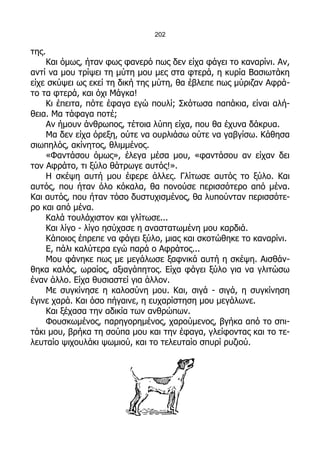 202

της.
    Και όμως, ήταν φως φανερό πως δεν είχα φάγει το καναρίνι. Αν,
αντί να μου τρίψει τη μύτη μου μες στα φτερά, η κυρία Βασιωτάκη
είχε σκύψει ως εκεί τη δική της μύτη, θα έβλεπε πως μύριζαν Αφρά-
το τα φτερά, και όχι Μάγκα!
    Κι έπειτα, πότε έφαγα εγώ πουλί; Σκότωσα παπάκια, είναι αλή-
θεια. Μα τάφαγα ποτέ;
    Αν ήμουν άνθρωπος, τέτοια λύπη είχα, που θα έχυνα δάκρυα.
    Μα δεν είχα όρεξη, ούτε να ουρλιάσω ούτε να γαβγίσω. Κάθησα
σιωπηλός, ακίνητος, θλιμμένος.
    «Φαντάσου όμως», έλεγα μέσα μου, «φαντάσου αν είχαν δει
τον Αφράτο, τι ξύλο θάτρωγε αυτός!».
    Η σκέψη αυτή μου έφερε άλλες. Γλίτωσε αυτός το ξύλο. Και
αυτός, που ήταν όλο κόκαλα, θα πονούσε περισσότερο από μένα.
Και αυτός, που ήταν τόσο δυστυχισμένος, θα λυπούνταν περισσότε-
ρο και από μένα.
    Καλά τουλάχιστον και γλίτωσε...
    Και λίγο - λίγο ησύχασε η αναστατωμένη μου καρδιά.
    Κάποιος έπρεπε να φάγει ξύλο, μιας και σκοτώθηκε το καναρίνι.
    Ε, πάλι καλύτερα εγώ παρά ο Αφράτος...
    Μου φάνηκε πως με μεγάλωσε ξαφνικά αυτή η σκέψη. Αισθάν-
θηκα καλός, ωραίος, αξιαγάπητος. Είχα φάγει ξύλο για να γλιτώσω
έναν άλλο. Είχα θυσιαστεί για άλλον.
    Με συγκίνησε η καλοσύνη μου. Και, σιγά - σιγά, η συγκίνηση
έγινε χαρά. Και όσο πήγαινε, η ευχαρίστηση μου μεγάλωνε.
    Και ξέχασα την αδικία των ανθρώπων.
    Φουσκωμένος, παρηγορημένος, χαρούμενος, βγήκα από το σπι-
τάκι μου, βρήκα τη σούπα μου και την έφαγα, γλείφοντας και το τε-
λευταίο ψιχουλάκι ψωμιού, και το τελευταίο σπυρί ρυζιού.
 