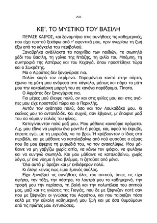 203



           ΚΕ'. ΤΟ ΜΥΣΤΙΚΟ ΤΟΥ ΒΑΣΙΛΗ
    ΠΕΡΑΣΕ ΚΑΙΡΟΣ, και ξαναμπήκα στις συνήθειες τις καθημερινές,
που είχα προτού ξεκόψω από τ' αφεντικά μου, πριν γνωρίσω τη ζωή
έξω από τα κάγκελα του περιβολιού.
    Ξαναβρήκα ανάλλακτα τα παιχνίδια των παιδιών, το σιωπηλό
χάδι του Βασίλη, τη γρίνια της Ντέιζης, τη φιλία του Μπόμπη, τη
συντροφιά της Αστέρως και του Κεχαγιά, όπου προστέθηκε τώρα
και ο Σωκράτης.
    Μα ο Αφράτος δεν ξαναγύρισε πια.
    Πολύν καιρό τον περίμενα. Παραμόνευα κοντά στην πόρτα,
έχωνα τη μύτη μου ανάμεσα στα κάγκελα, μήπως και πάρει το μάτι
μου την κοκαλιάρικη μορφή του σε κανένα παράδρομο. Τίποτα.
    Ο Αφράτος δεν ξαναγύρισε πια.
    Για μέρες μού έλειψε πολύ, αν και στις φιλίες μου και στις αγά-
πες μου είχε προστεθεί τώρα και ο Περικλής.
    Αυτόν τον αγάπησα πολύ, όσο και τον Λουκαδάκο μου. Κι
εκείνος μου το ανταπέδιδε. Και συχνά, σαν έβγαινε, μ' έπαιρνε μαζί
του σα νάμουν παλιός του φίλος.
    Καταγίνουνταν πολύ μαζί μου. Μου μάθαινε καινούρια πράματα.
Λ.χ. μου έδινε να μυρίσω ένα μαντίλι ή ρούχο, και, αφού το έκρυβε,
έπρεπε εγώ, με τη μυρωδιά, να το βρω. Ή κρύβουνταν ο ίδιος στο
περιβόλι, και με μάθαινε να καταλαβαίνω από πού φυσούσε ο αέρας
που θα μου έφερνε τη μυρωδιά του, να τον ανακαλύψω. Μου μά-
θαινε να μη γαβγίζω χωρίς αιτία, να κάνω τον ψόφιο, να φυλάγω
και να κυνηγώ σιωπηλά. Και μου μάθαινε να καταλαβαίνω, χωρίς
λόγια, μ' ένα νόημα ή ένα βλέμμα, τι ζητούσε από μένα.
    Όλα αυτά μ' άρεζαν και μ' ενδιέφεραν πολύ.
    Κι έλεγε κείνος πως είμαι ξυπνός σκύλος.
    Είχα ξαναβρεί τις συνήθειες όλες του σπιτιού, όπως τις είχα
αφήσει, την τάξη, την πάστρα, τα λουτρά μου τα καθημερινά, την
τροφή μου την περίσσια, τη βολή και την πολυτέλεια του σπιτιού
μας, μαζί και τις γνώσεις της Γιαγιάς, που δε με ξάφνιζαν ποτέ σαν
που με ξάφνιζαν οι γνώσεις του Αφράτου, και που ταίριαζαν τόσο
καλά με την εύκολη καθημερινή μου ζωή και με όσα θυμούμουν
από τις πρώτες μου εντυπώσεις.
 