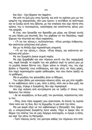 204

    Και λίγο - λίγο ξέχασα τον Αφράτο.
    Μα από τη ζωή μου στην ξενιτιά, και από τις σχέσεις μου με τον
ερημίτη της ακρογιαλιάς, κάτι μου έμεινε: η συνήθεια να σκέπτομαι
και να ζυγίζω αυτά που έβλεπα, με την επιείκεια που είχε πάντα στις
κρίσεις του ο πεινασμένος, κοκαλιάρης και απολίτιστος φίλος μου
της ερημιάς.
    Κι έτσι, σαν ξαναείδα τον Βρασίδα μια μέρα, και ζήτησε αυτός
να μου δώσει μια κλωτσιά, δεν του ρίχθηκα να τον δαγκάσω, παρά
ξέφυγα την κλωτσιά και πήγα παρακάτω.
    - «Τι να τον κάνεις;», συλλογίστηκα. «Είναι μονάχα άνθρωπος.
Και σκέπτεται αλλιώτικα από μένα».
    Και με τη Ντέιζη είχα περισσότερη υπομονή.
    - «Τι να την κάνεις;», έλεγα. «Είναι άλογο, και σκέπτεται αλ-
λιώτικα από μένα».
    Με τον Σωκράτη έκανα συχνά παρέα.
    Με είχε ξεφοβηθεί και σαν πήγαινα κοντά του δεν παραμέριζε
πια, παρά έσκυβε το κεφάλι του και χάιδευε σιγά τη γούνα μου με
τα μεγάλα άκακα δόντια του. Είχαν γιάνει οι πληγές του, του είχε
βγάλει ο Περικλής τους επιδέσμους, και είχε γίνει, σε λίγες μέρες,
ένα παχύ περιποιημένο ωραίο γαϊδουράκι, που σου έκανε όρεξη να
το χαϊδέψεις.
    Μα οι μεγάλες του φιληνάδες ήταν οι δίδυμες.
    Του είχαν βάλει μια καινούρια κόκκινη σέλα, και μες στο περιβό-
λι τον καβαλίκευε πότε η μια, πότε η άλλη, πότε και οι δυο μαζί, και
τότε έτρεχε, έτρεχε ο Σωκράτης, δεν είχε περιορισμό.
    Δεν είχε ανάγκη από κεντρίσματα για να τρέξει σ' όλους τους
δρόμους του κήπου.
    - Δε σε κουράζουν, οι δυο μαζί; τον ρωτούσα, πηλαλώντας πλά-
γι του.
    - Μπα, είναι τόσο λαφριές! μου απαντούσε. Κι έπειτα τις αγαπώ
τόσο πολύ και τις δυο, δεν τις ξεχωρίζω τη μια από την άλλη.
    Μα μια φορά πήγε να τον καβαλικέψει η Ματμαζέλ. Και, ξαφνι-
κά, ο υπομονητικός Σωκράτης έγινε κακός. Πήγε κι έφερε όλο το
δέρμα της πλάτης του σε μιαν άσχημη ανατριχίλα, κι έγειρε η σέλα,
και παρ' την κάτω τη Ματμαζέλ.
    - Γιατί τόκανες αυτό; τον ρώτησα καθώς τον πήγαιναν στο στά-
 