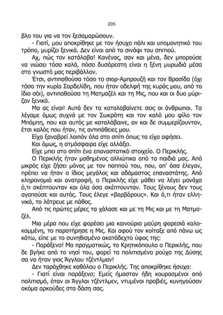 205

βλο του για να τον ξεσαμαρώσουν.
     - Γιατί, μου αποκρίθηκε με τον ήσυχο πάλι και υπομονητικό του
τρόπο, μυρίζει ξενικά. Δεν είναι από το σινάφι του σπιτιού.
     Αχ, πώς τον κατάλαβα! Κανένας, σαν και μένα, δεν μπορούσε
να νιώσει τόσο καλά, πόσο δυσάρεστη είναι η ξένη μυρωδιά μέσα
στο γνωστό μας περιβάλλον.
     Έτσι, αντιπαθούσα τόσο το σιορ-Αμπρουζή και τον Βρασίδα (όχι
τόσο την κυρία Σαρδελίδη, που ήταν αδελφή της κυράς μου, από το
ίδιο σόι), αντιπαθούσα τη Ματμαζέλ και τη Μις, που και οι δυο μύρι-
ζαν ξενικά.
     Μα ας είναι! Αυτά δεν τα καταλαβαίνετε σεις οι άνθρωποι. Τα
λέγαμε όμως συχνά με τον Σωκράτη και τον καλό μου φίλο τον
Μπόμπη, που και αυτός με καταλάβαινε, αν και δε συμμερίζουνταν,
έτσι καλός που ήταν, τις αντιπάθειες μου.
     Είχα ξαναβρεί λοιπόν όλα στο σπίτι όπως τα είχα αφήσει.
     Και όμως, η ατμόσφαιρα είχε αλλάξει.
     Είχε μπει στο σπίτι ένα επαναστατικό στοιχείο. Ο Περικλής.
     Ο Περικλής ήταν μαθημένος αλλιώτικα από τα παιδιά μας. Από
μικρός είχε ζήσει μόνος με τον παππού του, που, απ' όσα έλεγαν,
πρέπει να ήταν ο ίδιος μεγάλος και αδάμαστος επαναστάτης. Από
κληρονομιά και ανατροφή, ο Περικλής είχε μάθει να λέγει μονάχα
ό,τι σκέπτουνταν και όλα όσα σκέπτουνταν. Τους ξένους δεν τους
αγαπούσε και αυτός. Τους έλεγε «βαρβάρους». Και ό,τι ήταν ελλη-
νικό, το λάτρευε με πάθος.
     Από τις πρώτες μέρες τα χάλασε και με τη Μις και με τη Ματμα-
ζέλ.
     Μια μέρα που είχε φορέσει μια καινούρια μαύρη φορεσιά καλο-
κομμένη, το παρατήρησε η Μις. Και αφού τον κοίταξε από πάνω ως
κάτω, είπε με το συνηθισμένο ακατάδεχτο ύφος της:
     - Παράξενο! Μα πραγματικώς, το Κρητικόπουλο ο Περικλής, που
δε βγήκε από το νησί του, φορεί τα πολιτισμένα ρούχα της Δύσης
σα να ήταν γιος Άγγλου τζέντλμαν!
     Δεν ταράχθηκε καθόλου ο Περικλής. Της αποκρίθηκε ήσυχα:
     - Γιατί είναι παράξενο; Εμείς ήμασταν ήδη κουρασμένοι από
πολιτισμό, όταν οι Άγγλοι τζέντλμεν, ντυμένοι προβιές, κυνηγούσαν
ακόμα αρκούδες στα δάση σας.
 