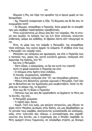 206

     Θύμωσε η Μις, και πήρε την ομπρέλα της κι έφυγε χωρίς να του
ξαναμιλήσει.
     - Αχ, Περικλή! αναφώνησε η Λίζα. Τη θύμωσες και δε θα σου το
συγχωρήσει ποτέ!
     - Ας θύμωσε, αποκρίθηκε ο Περικλής. Άλλη φορά θα το σκεφθεί
πριν μου σερβίρει παρατηρήσεις προσβλητικές.
     Ήταν ευγενέστατος με όλους όσο δεν τον πείραζαν. Μα τη στιγ-
μή που άγγιζαν τη λατρεία του για ό,τι ήταν ελληνικό, γίνουνταν
επιθετικός, ακόμα και αυθάδης. Κι έβρισκε πάντα κάτι τσουχτερό να
πει.
     Έτσι, τη μέρα που τον πείραξε η Ματμαζέλ, της αποκρίθηκε
τόσο απότομα, που εκείνη άρχισε τα κλάματα. Η αλήθεια είναι πως
η Ματμαζέλ τον πείραξε πολύ.
     Μιλούσαν για πολέμους και ηρωισμούς, και είπε ο Περικλής πως
ο παππούς του, γέρος πια, κοντά ενενήντα χρονών, πολέμησε στο
Ακρωτήρι της Κρήτης, στα '97.
     Και είπε η Ματμαζέλ:
     - Ώστε έζησε, ο κακομοίρης, να δει και αυτή την ντροπή!
     Αυτή τη φορά κοκκίνισε ο Περικλής και είπε:
     - Ο πόλεμος στην Κρήτη ήταν ένδοξος.
     Ο Λουκάς, συγχισμένος, πρόσθεσε:
     - Και ο Πατέρας πολέμησε στα ' 97, και πληγώθηκε μάλιστα.
     - Μήπως στο Βελεστίνο; ρώτησε ειρωνικά η Ματμαζέλ. Γιατί όλο
για το Βελεστίνο και τον Σμολένσκη μού κουβεντιάζετε. Αλλά τη Λά-
ρισα και το αίσχος της, τα ξεχνάτε!
     Είπα πως θα τη δείρει ο Περικλής!
     - Πιστεύω πως και σεις θα προσπαθείτε να ξεχάσετε το Μετς και
το Σεντάν, της είπε.
     Η Ματμαζέλ χλώμιασε.
     - Τι σχέση έχει; έκανε.
     - Καμιά. Γιατί ενώ εμάς, μια φούχτα πατριωτών, μας έδεναν τα
χέρια πέντε Μεγάλες Δυνάμεις στην Κρήτη, και μας βομβάρδιζαν με
τα γενναία τους καράβια, σκοτώνοντας γυναικόπαιδα και καλόγριες,
εσάς, στον τελευταίο σας πόλεμο, ο αυτοκράτορας σας παραδί-
νουνταν στο Σεντάν, και ο στρατηγός σας ο Μπαζέν παρέδιδε το
Μετς αμαχητί στους Γερμανούς, σε ολιγάριθμο στρατό, με δύναμη
 