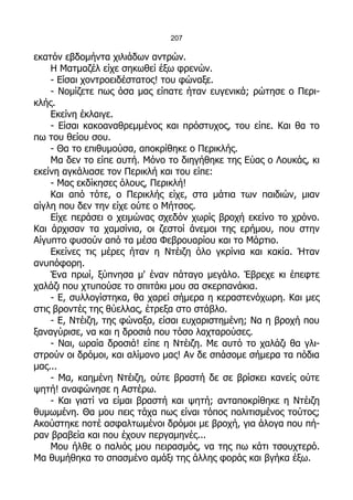 207

εκατόν εβδομήντα χιλιάδων αντρών.
    Η Ματμαζέλ είχε σηκωθεί έξω φρενών.
    - Είσαι χοντροειδέστατος! του φώναξε.
    - Νομίζετε πως όσα μας είπατε ήταν ευγενικά; ρώτησε ο Περι-
κλής.
    Εκείνη έκλαιγε.
    - Είσαι κακοαναθρεμμένος και πρόστυχος, του είπε. Και θα το
πω του θείου σου.
    - Θα το επιθυμούσα, αποκρίθηκε ο Περικλής.
    Μα δεν το είπε αυτή. Μόνο το διηγήθηκε της Εύας ο Λουκάς, κι
εκείνη αγκάλιασε τον Περικλή και του είπε:
    - Μας εκδίκησες όλους, Περικλή!
    Και από τότε, ο Περικλής είχε, στα μάτια των παιδιών, μιαν
αίγλη που δεν την είχε ούτε ο Μήτσος.
    Είχε περάσει ο χειμώνας σχεδόν χωρίς βροχή εκείνο το χρόνο.
Και άρχισαν τα χαμσίνια, οι ζεστοί άνεμοι της ερήμου, που στην
Αίγυπτο φυσούν από τα μέσα Φεβρουαρίου και το Μάρτιο.
    Εκείνες τις μέρες ήταν η Ντέιζη όλο γκρίνια και κακία. Ήταν
ανυπόφορη.
    Ένα πρωί, ξύπνησα μ' έναν πάταγο μεγάλο. Έβρεχε κι έπεφτε
χαλάζι που χτυπούσε το σπιτάκι μου σα σκερπανάκια.
    - Ε, συλλογίστηκα, θα χαρεί σήμερα η κεραστενόχωρη. Και μες
στις βροντές της θύελλας, έτρεξα στο στάβλο.
    - Ε, Ντέιζη, της φώναξα, είσαι ευχαριστημένη; Να η βροχή που
ξαναγύρισε, να και η δροσιά που τόσο λαχταρούσες.
    - Ναι, ωραία δροσιά! είπε η Ντέιζη. Με αυτό το χαλάζι θα γλι-
στρούν οι δρόμοι, και αλίμονο μας! Αν δε σπάσομε σήμερα τα πόδια
μας...
    - Μα, καημένη Ντέιζη, ούτε βραστή δε σε βρίσκει κανείς ούτε
ψητή! αναφώνησε η Αστέρω.
    - Και γιατί να είμαι βραστή και ψητή; ανταποκρίθηκε η Ντέιζη
θυμωμένη. Θα μου πεις τάχα πως είναι τόπος πολιτισμένος τούτος;
Ακούστηκε ποτέ ασφαλτωμένοι δρόμοι με βροχή, για άλογα που πή-
ραν βραβεία και που έχουν περγαμηνές...
    Μου ήλθε ο παλιός μου πειρασμός, να της πω κάτι τσουχτερό.
Μα θυμήθηκα το σπασμένο αμάξι της άλλης φοράς και βγήκα έξω.
 