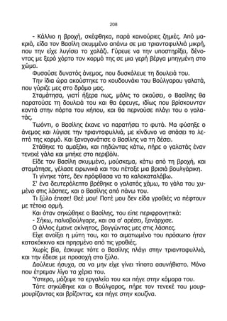 208

     - Κάλλιο η βροχή, σκέφθηκα, παρά καινούριες ζημιές. Από μα-
κριά, είδα τον Βασίλη σκυμμένο απάνω σε μια τριανταφυλλιά μικρή,
που την είχε λυγίσει το χαλάζι. Γύρευε να την υποστηρίξει, δένο-
ντας με ξερό χόρτο τον κορμό της σε μια γερή βέργα μπηγμένη στο
χώμα.
     Φυσούσε δυνατός άνεμος, που δυσκόλευε τη δουλειά του.
     Την ίδια ώρα ακούστηκε το κουδουνάκι του Βούλγαρου γαλατά,
που γύριζε μες στο δρόμο μας.
     Σταμάτησα, γιατί ήξερα πως, μόλις το ακούσει, ο Βασίλης θα
παρατούσε τη δουλειά του και θα έφευγε, ιδίως που βρίσκουνταν
κοντά στην πόρτα του κήπου, και θα περνούσε πλάγι του ο γαλα-
τάς.
     Τωόντι, ο Βασίλης έκανε να παρατήσει το φυτό. Μα φύσηξε ο
άνεμος και λύγισε την τριανταφυλλιά, με κίνδυνο να σπάσει το λε-
πτό της κορμό. Και ξαναγονάτισε ο Βασίλης να τη δέσει.
     Στάθηκε το αμαξάκι, και πηδώντας κάτω, πήρε ο γαλατάς έναν
τενεκέ γάλα και μπήκε στο περιβόλι.
     Είδε τον Βασίλη σκυμμένο, μούσκεμα, κάτω από τη βροχή, και
σταμάτησε, γέλασε ειρωνικά και του πέταξε μια βρισιά βουλγάρικη.
     Τι γίνηκε τότε, δεν πρόφθασα να το καλοκαταλάβω.
     Σ' ένα δευτερόλεπτο βρέθηκε ο γαλατάς χάμω, το γάλα του χυ-
μένο στις λάσπες, και ο Βασίλης από πάνω του.
     Τι ξύλο έπεσε! Θεέ μου! Ποτέ μου δεν είδα γροθιές να πέφτουν
με τέτοια ορμή.
     Και όταν σηκώθηκε ο Βασίλης, του είπε περιφρονητικά:
     - Σήκω, παλιοβούλγαρε, και σα σ' αρέσει, ξανάρχισε.
     Ο άλλος έμεινε ακίνητος, βογγώντας μες στις λάσπες.
     Είχε ανοίξει η μύτη του, και το αιματωμένο του πρόσωπο ήταν
κατακόκκινο και πρησμένο από τις γροθιές.
     Χωρίς βία, έσκυψε τότε ο Βασίλης πλάγι στην τριανταφυλλιά,
και την έδεσε με προσοχή στο ξύλο.
     Δούλευε ήσυχα, σα να μην είχε γίνει τίποτα ασυνήθιστο. Μόνο
που έτρεμαν λίγο τα χέρια του.
     Ύστερα, μάζεψε τα εργαλεία του και πήγε στην κάμαρα του.
     Τότε σηκώθηκε και ο Βούλγαρος, πήρε τον τενεκέ του μουρ-
μουρίζοντας και βρίζοντας, και πήγε στην κουζίνα.
 