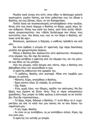 209

     Μεγάλο κακό γίνηκε στο σπίτι, όταν είδαν το Βούλγαρο γαλατά
αιματωμένο, γεμάτο λάσπες, και όταν μαθεύτηκε πως τον έδειρε ο
Βασίλης, και πως ζήτησε, λέγει, να τον δολοφονήσει.
     Πολλά λόγια και κουσκουσουριές ανταλλάχθηκαν στην κουζίνα.
Άλλος είπε πως έκανε άσχημα ο Βασίλης να δείρει, χωρίς λόγο, ξέ-
νον άνθρωπο. Άλλος πως καλά του έκανε, γιατί ήταν αυτός «Βούλ-
γαρος γουρουνομύτης» που «ήθελε ξεπάστρεμα σαν όλους τους
συντοπίτες του». Και άλλος πως «για να τον δείρει ο Βασίλης, κά-
ποιαν αιτία θα είχε».
     Φούσκωνε, φούσκωνε η διήγηση, ο καθένας πρόσθετε και από
κάτι.
     Και όταν έφθασε η ιστορία στ' αφεντικά, είχε πάρει διαστάσεις
μεγάλες και χρωματισμούς άγριους.
     Μόνος ο Βασίλης δεν ακούουνταν ούτε φαίνουνταν. Κλεισμένος
στην κάμαρα του, δεν είχε δει κανένα.
     Ώσπου κατέβηκε ο αφέντης από την κάμαρα του, και του μήνυ-
σε πως θέλει να του μιλήσει.
     Λίγο πιο χλωμός, αλλά ήσυχος σαν πάντα, πήγε ο Βασίλης στη
βιβλιοθήκη όπου τον ακολούθησα κι εγώ.
     Ο αφέντης κάθουνταν στο γραφείο του.
     - Τι μαθαίνω, Βασίλη; είπε αυστηρά. Μέσα στο περιβόλι μου
έδειρες το γαλατά;
     - Μάλιστα, Κύριε, αποκρίθηκε ο Βασίλης.
     - Έχεις κανένα λόγο; Σε πείραξε; Σε χτύπησε;
     - Όχι, Κύριε.
     - Έτσι, χωρίς λόγο, τον έδειρες, σχεδόν τον σκότωσες; Μα δεν
ξέρεις πως είμαστε σε ξένον τόπο; Πως οι νόμοι απαγορεύουν
χειροδικίες; Πως μπορεί να έλθει αμέσως η αστυνομία να σε συλλά-
βει; Πως θα ντροπιαστούμε...
     - Το ξέρω, Κύριε, διέκοψε ο Βασίλης. Γι' αυτό θέλω να σ' ευχα-
ριστήσω για όλα τα καλά που μου έκανες και να σου δώσω την
παραίτηση μου.
     - Τι λες τώρα, Βασίλη;
     - Αν είναι να με συλλάβουν, ας με συλλάβουν αλλού, Κύριε, όχι
στο σπίτι σου.
     Ο αφέντης τον κοίταξε με απορία.
 