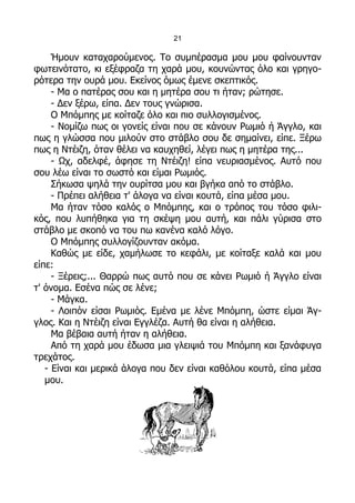 21

     Ήμουν καταχαρούμενος. Το συμπέρασμα μου μου φαίνουνταν
φωτεινότατο, κι εξέφραζα τη χαρά μου, κουνώντας όλο και γρηγο-
ρότερα την ουρά μου. Εκείνος όμως έμενε σκεπτικός.
     - Μα ο πατέρας σου και η μητέρα σου τι ήταν; ρώτησε.
     - Δεν ξέρω, είπα. Δεν τους γνώρισα.
     Ο Μπόμπης με κοίταζε όλο και πιο συλλογισμένος.
     - Νομίζω πως οι γονείς είναι που σε κάνουν Ρωμιό ή Άγγλο, και
πως η γλώσσα που μιλούν στο στάβλο σου δε σημαίνει, είπε. Ξέρω
πως η Ντέιζη, όταν θέλει να καυχηθεί, λέγει πως η μητέρα της...
     - Ωχ, αδελφέ, άφησε τη Ντέιζη! είπα νευριασμένος. Αυτό που
σου λέω είναι το σωστό και είμαι Ρωμιός.
     Σήκωσα ψηλά την ουρίτσα μου και βγήκα από το στάβλο.
     - Πρέπει αλήθεια τ' άλογα να είναι κουτά, είπα μέσα μου.
     Μα ήταν τόσο καλός ο Μπόμπης, και ο τρόπος του τόσο φιλι-
κός, που λυπήθηκα για τη σκέψη μου αυτή, και πάλι γύρισα στο
στάβλο με σκοπό να του πω κανένα καλό λόγο.
     Ο Μπόμπης συλλογίζουνταν ακόμα.
     Καθώς με είδε, χαμήλωσε το κεφάλι, με κοίταξε καλά και μου
είπε:
     - Ξέρεις;... Θαρρώ πως αυτό που σε κάνει Ρωμιό ή Άγγλο είναι
τ' όνομα. Εσένα πώς σε λένε;
     - Μάγκα.
     - Λοιπόν είσαι Ρωμιός. Εμένα με λένε Μπόμπη, ώστε είμαι Άγ-
γλος. Και η Ντέιζη είναι Εγγλέζα. Αυτή θα είναι η αλήθεια.
     Μα βέβαια αυτή ήταν η αλήθεια.
     Από τη χαρά μου έδωσα μια γλειψιά του Μπόμπη και ξανάφυγα
τρεχάτος.
   - Είναι και μερικά άλογα που δεν είναι καθόλου κουτά, είπα μέσα
   μου.
 