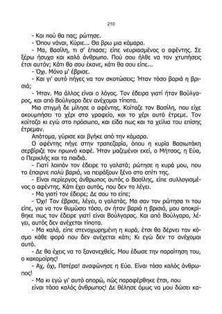 210

     - Και πού θα πας; ρώτησε.
     - Όπου νάναι, Κύριε... Θα βρω μια κάμαρα.
     - Μα, Βασίλη, τι σ' έπιασε; είπε νευριασμένος ο αφέντης. Σε
ξέρω ήσυχο και καλό άνθρωπο. Πού σου ήλθε να τον χτυπήσεις
έτσι αυτόν; Κάτι θα σου έκανε, κάτι θα σου είπε...
     - Όχι. Μόνο μ' έβρισε.
     - Και γι' αυτό πήγες να τον σκοτώσεις; Ήταν τόσο βαριά η βρι-
σιά;
     - Ήταν. Μα άλλος είναι ο λόγος. Τον έδειρα γιατί ήταν Βούλγα-
ρος, και από Βούλγαρο δεν ανέχομαι τίποτα.
     Μια στιγμή δε μίλησε ο αφέντης. Κοίταζε τον Βασίλη, που είχε
ακουμπήσει το χέρι στο γραφείο, και το χέρι αυτό έτρεμε. Τον
κοίταζα κι εγώ στο πρόσωπο, και είδα πως και τα χείλια του επίσης
έτρεμαν.
     Απότομα, γύρισε και βγήκε από την κάμαρα.
     Ο αφέντης πήγε στην τραπεζαρία, όπου η κυρία Βασιωτάκη
σερβίριζε τον πρωινό καφέ. Ήταν μαζεμένοι εκεί, ο Μήτσος, η Εύα,
ο Περικλής και τα παιδιά.
     - Γιατί λοιπόν τον έδειρε το γαλατά; ρώτησε η κυρά μου, που
το έπαιρνε πολύ βαριά, να πειράξουν ξένο στο σπίτι της.
     - Είναι περίεργος άνθρωπος αυτός ο Βασίλης, είπε συλλογισμέ-
νος ο αφέντης. Κάτι έχει αυτός, που δεν το λέγει.
     - Μα γιατί τον έδειρε; Δε σου το είπε;
     - Όχι! Τον έβρισε, λέγει, ο γαλατάς. Μα σαν τον ρώτησα τι του
είπε, για να τον θυμώσει τόσο, αν ήταν βαριά η βρισιά, μου αποκρί-
θηκε πως τον έδειρε γιατί είναι Βούλγαρος. Και από Βούλγαρο, λέ-
γει, αυτός δεν ανέχεται τίποτα.
     - Μα καλά, είπε στενοχωρημένη η κυρά, έτσι θα δέρνει τον κό-
σμο κάθε φορά που δεν ανέχεται κάτι; Κι εγώ δεν το ανέχομαι
αυτό.
     - Δε θα έχεις να το ξανανεχθείς. Μου έδωσε την παραίτηση του,
ο κακομοίρης!
     - Αχ, όχι, Πατέρα! αναφώνησε η Εύα. Είναι τόσο καλός άνθρω-
πος!
     - Μα κι εγώ γι' αυτό απορώ, πώς παραφέρθηκε έτσι, που
     είναι τόσο καλός άνθρωπος! Δε θέλησε όμως να μου δώσει κα-
 