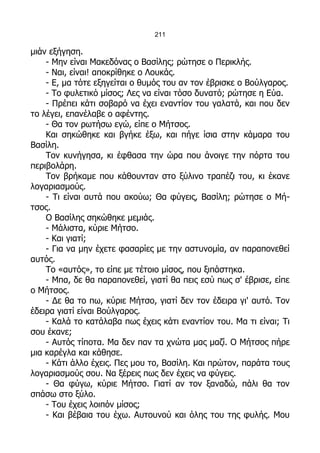 211

μιάν εξήγηση.
    - Μην είναι Μακεδόνας ο Βασίλης; ρώτησε ο Περικλής.
    - Ναι, είναι! αποκρίθηκε ο Λουκάς.
    - Ε, μα τότε εξηγείται ο θυμός του αν τον έβρισκε ο Βούλγαρος.
    - Το φυλετικό μίσος; Λες να είναι τόσο δυνατό; ρώτησε η Εύα.
    - Πρέπει κάτι σοβαρό να έχει εναντίον του γαλατά, και που δεν
το λέγει, επανέλαβε ο αφέντης.
    - Θα τον ρωτήσω εγώ, είπε ο Μήτσος.
    Και σηκώθηκε και βγήκε έξω, και πήγε ίσια στην κάμαρα του
Βασίλη.
    Τον κυνήγησα, κι έφθασα την ώρα που άνοιγε την πόρτα του
περιβολάρη.
    Τον βρήκαμε που κάθουνταν στο ξύλινο τραπέζι του, κι έκανε
λογαριασμούς.
    - Τι είναι αυτά που ακούω; Θα φύγεις, Βασίλη; ρώτησε ο Μή-
τσος.
    Ο Βασίλης σηκώθηκε μεμιάς.
    - Μάλιστα, κύριε Μήτσο.
    - Και γιατί;
    - Για να μην έχετε φασαρίες με την αστυνομία, αν παραπονεθεί
αυτός.
    Το «αυτός», το είπε με τέτοιο μίσος, που ξιπάστηκα.
    - Μπα, δε θα παραπονεθεί, γιατί θα πεις εσύ πως σ' έβρισε, είπε
ο Μήτσος.
    - Δε θα το πω, κύριε Μήτσο, γιατί δεν τον έδειρα γι' αυτό. Τον
έδειρα γιατί είναι Βούλγαρος.
    - Καλά το κατάλαβα πως έχεις κάτι εναντίον του. Μα τι είναι; Τι
σου έκανε;
    - Αυτός τίποτα. Μα δεν παν τα χνώτα μας μαζί. Ο Μήτσος πήρε
μια καρέγλα και κάθησε.
    - Κάτι άλλο έχεις. Πες μου το, Βασίλη. Και πρώτον, παράτα τους
λογαριασμούς σου. Να ξέρεις πως δεν έχεις να φύγεις.
    - Θα φύγω, κύριε Μήτσο. Γιατί αν τον ξαναδώ, πάλι θα τον
σπάσω στο ξύλο.
    - Του έχεις λοιπόν μίσος;
    - Και βέβαια του έχω. Αυτουνού και όλης του της φυλής. Μου
 