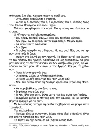 212

σκότωσαν ό,τι είχα. Και μου πήραν το παιδί μου.
    - Ο γαλατάς; αναφώνησε ο Μήτσος.
    - Αυτός ή ο αδελφός του ή ο εξάδελφος του ή κάποιος δικός
του. Όλοι οι Βούλγαροι ένα είναι. Θηρία.
    Μιλούσε χαμηλόφωνα και αργά. Μα η φωνή του δονούσε κι
έτρεμε.
    Ο Μήτσος τον κοίταξε σαστισμένος.
    - Σου πήραν το παιδί σου;... Ποιος σου το πήρε; ρώτησε.
    - Δεν ξέρω. Αν το ήξερα, θα τον είχα σφάξει. Μα δεν ξέρω.
    - Και πού είναι το παιδί σου;
    - Δεν ξέρω.
    - Τι φρίκη! αναφώνησε ο Μήτσος. Μα πες μου! Πώς σου το πή-
ραν; Από πού; Τι έγινε;
    - Ήμουν στο βουνό με τον Αρχηγό. Το ξέραν αυτοί, και θέλανε
να τον πιάσουν τον Αρχηγό. Και θέλανε να μας σκορπίσουν. Και μου
μήνυσαν πως αν δεν τον αφήσω και δεν κατέβω στο χωριό, θα χα-
λάσουν το σπίτι μου. Μα έμεινα με τον Αρχηγό. Και μου το χάλα-
σαν.
    - Ποιος ήταν ο αρχηγός σου;
    - Ο Καπετάν Ζέζας. Ο Μήτσος αναπήδησε.
    - Ο Μίκης Ζέζας5; Ήσουν με τον Μίκη Ζέζα; Εσύ;
    - Ναι. Τον ακολούθησα τη δεύτερη φορά που βγήκε στη Μακε-
δονία.
    - Και παραβρέθηκες στο θάνατο του;
    - Ξεψύχησε στα χέρια μου.
    - Τι λες; Έλα στο σπίτι. Θέλω να τα πεις όλα αυτά του Πατέρα.
    Ταραγμένος βγήκε ο Μήτσος από την κάμαρα, και με μεγάλα
βήματα τράβηξε για το σπίτι.
    Με δυο πήδους ανέβηκε τη σκάλα της βεράντας και μπήκε στην
τραπεζαρία.
    Τον ακολούθησα.
    - Πατέρα, είπε με συγκίνηση. Ξέρεις ποιος είναι ο Βασίλης; Είναι
ένα από τα παλικάρια του Μίκη Ζέζα.
    Το ταβάνι αν είχε πέσει, δε θα ξάφνιζε όλους τόσο.
5   Μίκης Ζέζας ήταν τ' όνομα με το οποίο βγήκε στη Μακεδονία ο Παύλος Μελάς, στα
    1904.
 