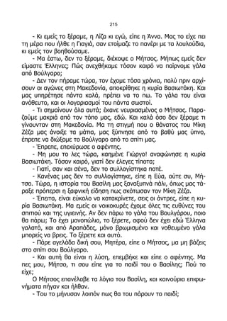 215

    - Κι εμείς το ξέραμε, η Λίζα κι εγώ, είπε η Άννα. Μας το είχε πει
τη μέρα που ήλθε η Γιαγιά, σαν ετοίμαζε το πανέρι με τα λουλούδια,
κι εμείς τον βοηθούσαμε.
    - Μα έστω, δεν το ξέραμε, διέκοψε ο Μήτσος. Μήπως εμείς δεν
είμαστε Έλληνες; Πώς ανεχθήκαμε τόσον καιρό να παίρνομε γάλα
από Βούλγαρο;
    - Δεν τον πήραμε τώρα, τον έχομε τόσα χρόνια, πολύ πριν αρχί-
σουν οι αγώνες στη Μακεδονία, αποκρίθηκε η κυρία Βασιωτάκη. Και
μας υπηρέτησε πάντα καλά, πρέπει να το πω. Το γάλα του είναι
ανόθευτο, και οι λογαριασμοί του πάντα σωστοί.
    - Τι σημαίνουν όλα αυτά; έκανε νευριασμένος ο Μήτσος. Παρα-
ζούμε μακριά από τον τόπο μας, εδώ. Και καλά όσο δεν ξέραμε τι
γίνουνταν στη Μακεδονία. Μα τη στιγμή που ο θάνατος του Μίκη
Ζέζα μας άνοιξε τα μάτια, μας ξύπνησε από το βαθύ μας ύπνο,
έπρεπε να διώξομε το Βούλγαρο από το σπίτι μας.
    - Έπρεπε, επεκύρωσε ο αφέντης.
    - Μη μου το λες τώρα, καημένε Γιώργο! αναφώνησε η κυρία
Βασιωτάκη. Τόσον καιρό, γιατί δεν έλεγες τίποτα;
    - Γιατί, σαν και σένα, δεν το συλλογίστηκα ποτέ.
    - Κανένας μας δεν το συλλογίστηκε, είπε η Εύα, ούτε συ, Μή-
τσο. Τώρα, η ιστορία του Βασίλη μας ξαναξυπνά πάλι, όπως μας τά-
ραξε πρόπερσι η ξαφνική είδηση πως σκότωσαν τον Μίκη Ζέζα.
    - Έπειτα, είναι εύκολο να κατακρίνετε, σεις οι άντρες, είπε η κυ-
ρία Βασιωτάκη. Μα εμείς οι νοικοκυρές έχομε όλες τις ευθύνες του
σπιτιού και της υγιεινής. Αν δεν πάρω το γάλα του Βουλγάρου, ποιο
θα πάρω; Το έχει μονοπώλιο, το ξέρετε, αφού δεν έχει εδώ Έλληνα
γαλατά, και από Αραπάδες, μόνο βρωμισμένο και νοθευμένο γάλα
μπορείς να βρεις. Το ξέρετε και αυτό.
    - Πάρε αγελάδα δική σου, Μητέρα, είπε ο Μήτσος, μα μη βάζεις
στο σπίτι σου Βούλγαρο.
    - Και αυτή θα είναι η λύση, επεμβήκε και είπε ο αφέντης. Μα
πες μου, Μήτσο, τι σου είπε για το παιδί του ο Βασίλης; Πού το
είχε;
    Ο Μήτσος επανέλαβε τα λόγια του Βασίλη, και καινούρια επιφω-
νήματα πήγαν και ήλθαν.
    - Του το μήνυσαν λοιπόν πως θα του πάρουν το παιδί;
 