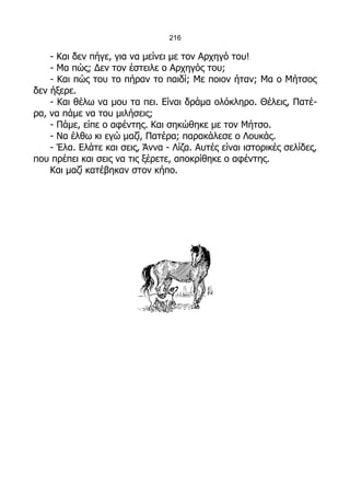 216

    - Και δεν πήγε, για να μείνει με τον Αρχηγό του!
    - Μα πώς; Δεν τον έστειλε ο Αρχηγός του;
    - Και πώς του το πήραν το παιδί; Με ποιον ήταν; Μα ο Μήτσος
δεν ήξερε.
    - Και θέλω να μου τα πει. Είναι δράμα ολόκληρο. Θέλεις, Πατέ-
ρα, να πάμε να του μιλήσεις;
    - Πάμε, είπε ο αφέντης. Και σηκώθηκε με τον Μήτσο.
    - Να έλθω κι εγώ μαζί, Πατέρα; παρακάλεσε ο Λουκάς.
    - Έλα. Ελάτε και σεις, Άννα - Λίζα. Αυτές είναι ιστορικές σελίδες,
που πρέπει και σεις να τις ξέρετε, αποκρίθηκε ο αφέντης.
    Και μαζί κατέβηκαν στον κήπο.
 