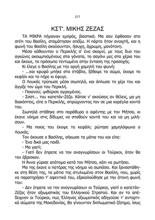 217



                   ΚΣΤ'. ΜΙΚΗΣ ΖΕΖΑΣ
    ΤΑ ΜΙΚΡΑ πήγαιναν εμπρός, βιαστικά. Μα σαν έφθασαν στο
σπίτι του Βασίλη, σταμάτησαν απέξω. Η πόρτα ήταν ανοιχτή, και η
φωνή του Βασίλη ακούουνταν, ήσυχη, άχρωμη, μονότονη.
    Μέσα κάθουνταν ο Περικλής σ' ένα σκαμνί, με τους δυο του
αγκώνες ακουμπισμένους στα γόνατα, το σαγόνι μες στα χέρια του
και άκουε, το πρόσωπο τεντωμένο στην ένταση της προσοχής.
    Κι έλεγε ο Βασίλης με την αργή χαμηλή του φωνή:
    - ...και κρυφά μπήκε στο στάβλο, ξέθαψε το σώμα, έκοψε το
κεφάλι και το πήρε κι έφυγε.
    Ο Λουκάς τρύπωσε μέσα σιωπηλά, και άπλωσε το χέρι του και
άγγιξε τον ώμο του Περικλή.
    - Ποιανού; ψιθύρισε αγριεμένος.
    - Σσστ... του καπετάν-Ζέζα. Κάτσε ν' ακούσεις αν θέλεις, μα μη
διακόπτεις, είπε ο Περικλής, σπρώχνοντας τον σε μια καρέγλα κοντά
του.
    Σιωπηλά στάθηκε στο παράθυρο ο αφέντης με τον Μήτσο, κι
έκανε νόημα στις δίδυμες να σταθούν κοντά του και να μη μιλή-
σουν.
    - Μα ποιος του έκοψε το κεφάλι; ρώτησε χαμηλόφωνα ο
Λουκάς.
    Τον άκουσε ο Βασίλης, σήκωσε τα μάτια του και είπε:
    - Ένα δικό μας παιδί.
    - Μα γιατί;
    - Γιατί δεν έπρεπε να τον αναγνωρίσουν οι Τούρκοι, όταν θα
τον έβρισκαν.
    Η Άννα γύρισε απότομα κατά τον Μήτσο, κάτι να ρωτήσει.
    Μα της έκανε ο πατέρας της νόημα να σωπάσει. Και ξαναστάθη-
κε στη θέση της, τα μάτια της στυλωμένα στον Βασίλη, που, χωρίς
να παρατηρήσει τ' αφεντικά του, εξακολούθησε με την άτονη φωνή
του:
    - Δεν έπρεπε να τον αναγνωρίσουν οι Τούρκοι, γιατί ο καπετάν-
Ζέζας ήταν αξιωματικός του Ελληνικού Στρατού. Και αν το απέ-
δειχναν οι Τούρκοι, πως Έλληνας αξιωματικός οδηγούσε τ' ανταρτι-
κά σώματα της Μακεδονίας, θα γίνουνταν διπλωματικό ζήτημα, ίσως
 