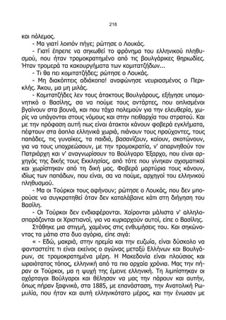 218

και πόλεμος.
     - Μα γιατί λοιπόν πήγε; ρώτησε ο Λουκάς.
     - Γιατί έπρεπε να σηκωθεί το φρόνημα του ελληνικού πληθυ-
σμού, που ήταν τρομοκρατημένο από τις βουλγάρικες θηριωδίες.
Ήταν τρομερά τα κακουργήματα των κομιτατζήδων...
     - Τι θα πει κομιτατζήδες; ρώτησε ο Λουκάς.
     - Μη διακόπτεις αδιάκοπα! αναφώνησε νευριασμένος ο Περι-
κλής. Άκου, μα μη μιλάς.
     - Κομιτατζήδες λεν τους άτακτους Βουλγάρους, εξήγησε υπομο-
νητικό ο Βασίλης, σα να πούμε τους αντάρτες, που οπλισμένοι
βγαίνουν στα βουνά, και που τάχα πολεμούν για την ελευθερία, χω-
ρίς να υπάγονται στους νόμους και στην πειθαρχία του στρατού. Και
με την πρόφαση αυτή πως είναι άτακτοι κάνουν φοβερά εγκλήματα,
πέφτουν στα άοπλα ελληνικά χωριά, πιάνουν τους προύχοντες, τους
παπάδες, τις γυναίκες, τα παιδιά, βασανίζουν, καίουν, σκοτώνουν,
για να τους υποχρεώσουν, με την τρομοκρατία, ν' απαρνηθούν τον
Πατριάρχη και ν' αναγνωρίσουν το Βούλγαρο Έξαρχο, που είναι αρ-
χηγός της δικής τους Εκκλησίας, από τότε που γίνηκαν σχισματικοί
και χωρίστηκαν από τη δική μας. Φοβερά μαρτύρια τους κάνουν,
ιδίως των παπάδων, που είναι, σα να πούμε, αρχηγοί του ελληνικού
πληθυσμού.
     - Μα οι Τούρκοι τους αφήνουν; ρώτησε ο Λουκάς, που δεν μπο-
ρούσε να συγκρατηθεί όταν δεν καταλάβαινε κάτι στη διήγηση του
Βασίλη.
     - Οι Τούρκοι δεν ενδιαφέρονται. Χαίρονται μάλιστα ν' αλληλο-
σπαράζονται οι Χριστιανοί, για να κυριαρχούν αυτοί, είπε ο Βασίλης.
     Στάθηκε μια στιγμή, χαμένος στις ενθυμήσεις του. Και σηκώνο-
ντας τα μάτια στα δυο αγόρια, είπε σιγά:
     « - Εδώ, μακριά, στην ηρεμία και την ευζωία, είναι δύσκολο να
φανταστείτε τι είναι εκείνος ο αγώνας μεταξύ Ελλήνων και Βουλγά-
ρων, σε τρομοκρατημένα μέρη. Η Μακεδονία είναι πλούσιος και
ωραιότατος τόπος, ελληνική από τα πιο αρχαία χρόνια. Μας την πή-
ραν οι Τούρκοι, μα η ψυχή της έμεινε ελληνική. Τη λιμπίστηκαν οι
αχόρταγοι Βούλγαροι και θέλησαν να μας την πάρουν και αυτήν,
όπως πήραν ξαφνικά, στα 1885, με επανάσταση, την Ανατολική Ρω-
μυλία, που ήταν και αυτή ελληνικότατο μέρος, και την ένωσαν με
 