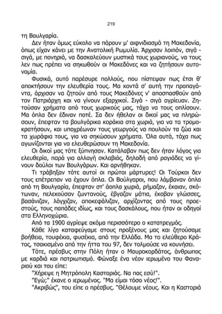 219

τη Βουλγαρία.
    Δεν ήταν όμως εύκολο να πάρουν μ' αιφνιδιασμό τη Μακεδονία,
όπως είχαν κάνει με την Ανατολική Ρωμυλία. Άρχισαν λοιπόν, σιγά -
σιγά, με πονηριά, να δασκαλεύουν μυστικά τους χωριανούς, να τους
λεν πως πρέπει να σηκωθούν οι Μακεδόνες και να ζητήσουν αυτο-
νομία.
    Φυσικά, αυτό παρέσυρε πολλούς, που πίστεψαν πως έτσι θ'
αποκτήσουν την ελευθερία τους. Μα κοντά σ' αυτή την προπαγά-
ντα, άρχισαν να ζητούν από τους Μακεδόνες ν' αποσπασθούν από
τον Πατριάρχη και να γίνουν εξαρχικοί. Σιγά - σιγά αγρίευαν. Ζη-
τούσαν χρήματα από τους χωρικούς μας, τάχα να τους οπλίσουν.
Μα όπλα δεν έδιναν ποτέ. Σα δεν ήθελαν οι δικοί μας να πληρώ-
σουν, έπεφταν τα βουλγάρικα κοράκια στα χωριά, για να τα τρομο-
κρατήσουν, και υποχρέωναν τους γεωργούς να πουλούν τα ζώα και
τα χωράφια τους, για να σηκώσουν χρήματα. Όλα αυτά, τάχα πως
αγωνίζονται για να ελευθερώσουν τη Μακεδονία.
    Οι δικοί μας τότε ξύπνησαν. Κατάλαβαν πως δεν ήταν λόγος για
ελευθερία, παρά για αλλαγή σκλαβιάς, δηλαδή από ραγιάδες να γί-
νουν δούλοι των Βουλγάρων. Και αρνήθηκαν.
    Τι τράβηξαν τότε αυτοί οι πρώτοι μάρτυρες! Οι Τούρκοι δεν
τους επέτρεπαν να έχουν όπλα. Οι Βούλγαροι, που λάμβαναν όπλα
από τη Βουλγαρία, έπεφταν στ' άοπλα χωριά, ρήμαζαν, έκαιαν, σκό-
τωναν, πελεκούσαν ζωντανούς, έβγαζαν μάτια, έκοβαν γλώσσες,
βασάνιζαν, λόγχιζαν, αποκεφάλιζαν, αρχίζοντας από τους προε-
στούς, τους παπάδες ιδίως, και τους δασκάλους, που ήταν οι οδηγοί
στα Ελληνοχώρια.
    Από τα 1900 αγρίεψε ακόμα περισσότερο ο κατατρεγμός.
    Κάθε λίγο καταφεύγαμε στους προξένους μας και ζητούσαμε
βοήθεια, τουφέκια, φυσέκια, από την Ελλάδα. Μα το ελεύθερο Κρά-
τος, τσακισμένο από την ήττα του 97, δεν τολμούσε να κουνήσει.
    Τότε, πρέσβυς στην Πόλη ήταν ο Μαυροκορδάτος, άνθρωπος
με καρδιά και πατριωτισμό. Φώναξε ένα νέον ιερωμένο του Φανα-
ριού και του είπε:
    "Χήρεψε η Μητρόπολη Καστοριάς. Να πας εσύ!".
    "Εγώ;" έκανε ο ιερωμένος. "Μα είμαι τόσο νέος!".
    "Ακριβώς", του είπε ο πρέσβυς. "Θέλουμε νέους. Και η Καστοριά
 