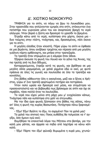 22



              Δ'. ΧΙΩΤΙΚΟ ΝΟΙΚΟΚΥΡΙΟ
     ΤΡΑΒΗΞΑ για το σπίτι, να πάγω να βρω το Λουκαδάκο μου.
Στην πρασινάδα που απλώνονταν εμπρός στο σπίτι, στέκουνταν ένα
ποτιστήρι που γυρνούσε μόνο του και σκορπούσε βροχή το νερό
ολόγυρα. Ήταν βαριά η ζέστη και δροσερό το γρασίδι το βρεμένο.
     Έτρεξα κάτω από το νερό, κυλίστηκα στο χόρτο, έκανα μια -
δυο τούμπες στην πλάτη, τινάχτηκα, και, δροσισμένος, πάλι έκανα
για το σπίτι.
     Η μεγάλη είσοδος ήταν κλειστή. Πήρα γύρω το σπίτι κι έφθασα
σε μια βεράντα, όπου ανέβηκα τρεχάτος και πέρασα από μια μεγάλη
γυάλινη πόρτα ορθάνοιχτη, και μπήκα στην τραπεζαρία.
     Το τραπέζι ήταν στρωμένο μα η κάμαρα ήταν άδεια.
     Έξαφνα άκουσα τη φωνή του Λουκά και το γέλιο της Άννας, της
πιο τρελής από τις δυο δίδυμες.
     Καταχαρούμενος, έτρεξα κατά τις φωνές, και βρέθηκα σε μια
μεγάλη σάλα μαρμαρένια, με χαλιά ριχμένα εδώ κι εκεί, με φυτά
πράσινα σε όλες τις γωνιές και λουλούδια σε όλα τα τραπέζια και
κονσόλες.
     Στο βάθος κάθουνταν όλη η οικογένεια, μαζί και ο ξένος ο Χρή-
στος, γύρω σ' ένα τραπέζι φορτωμένο ποτήρια και ποτηράκια.
     Ήταν πολύ ωραία και δροσερά εκεί μέσα, και σταμάτησα να
προσανατολιστώ και να βεβαιωθώ πως βρίσκομαι σε σπίτι και όχι σε
περιβόλι, τόσα πολλά ήταν τα λουλούδια.
     Τα νερά που είχαν μείνει στη ράχη μου μ' ενοχλούσαν κάπως.
Τινάχτηκα πάλι και κυλίστηκα στο χαλί να στεγνωθώ.
     Μα την ίδια ώρα φωνές ξέσπασαν στο βάθος της σάλας, πάνω
απ' όλες η φωνή της κυρίας Βασιωτάκη. Πετάχτηκα πάνω ξαφνισμέ-
νος.
     - Έξω! Έξω! Βγάλτε το έξω, το σιχαμένο! Παν τα χαλιά μας!
     Τα χαλιά του σπιτιού παν; Ποιος αυθάδης θα τολμούσε να τ' αγ-
γίξει, όσο ήμουν εγώ εκεί;
     Θυμήθηκα τα επαινετικά λόγια του Μήτσου στο βαπόρι, για την
καλή μου ράτσα, και άρχισα να πηδώ από λαχτάρα να κάνω κάτι
καλό.
     - Έξω! Πάρτε τον έξω! φώναζε θυμωμένα η κυρά μου, χτυπώ-
 