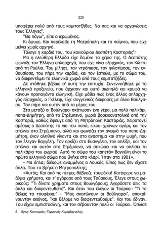 220

υποφέρει πολύ από τους κομιτατζήδες. Να πας και να οργανώσεις
τους Έλληνες".
    "Θα πάγω", είπε ο ιερωμένος.
    Κι έφυγε. Και παρέλαβε τη Μητρόπολη και το ποίμνιο, που είχε
μείνει χωρίς αρχηγό.
    Τόλεγε η καρδιά του, του καινούριου Δεσπότη Καστοριάς6!
    Μα η ελεύθερη Ελλάδα είχε δεμένα τα χέρια της. Ο Δεσπότης
φώναξε τον Έλληνα οπλαρχηγό, που είχε γίνει εξαρχικός, τον Κώττα
από τη Ρούλια. Του μίλησε, τον ντρόπιασε, τον φιλοτίμησε, τον εν-
θουσίασε, του πήρε την καρδιά, και τον έστειλε, με το σώμα του,
να διαφεντέψει τα ελληνικά χωριά από τους κομιτατζήδες.
    Δε στάθηκε βέβαια σ' αυτή την επιτυχία. Συνεννοήθηκε με τα
ελληνικά προξενεία, που άρχισαν και αυτά σιωπηλά και κρυφά να
κάνουν προπαγάντα ελληνική. Είχε μάθει πως ένας άλλος οπλαρχη-
γός εξαρχικός, ο Γκέλεφ, είχε συγγενικές διαφορές με άλλο Βούλγα-
ρο. Τον πήρε και αυτόν από το μέρος του.
    Στο μεταξύ οι Βούλγαροι σκότωσαν ένα γέρο, μα πολύ παλικάρι,
παπα-Δημήτρη, από το Στρέμπενο, χωριό βορειοανατολικά από την
Καστοριά, καθώς έφευγε από τη Μητρόπολη Καστοριάς. Χειροτονεί
αμέσως ο Δεσπότης το γιο του παπά, είκοσι χρόνων αγόρι, και τον
στέλνει στο Στρέμπενο, αλλά και φωνάζει τον ανεψιό του παπα-Δη-
μήτρη, έναν αληθινό γίγαντα και στο ανάστημα και στην ψυχή, που
τον έλεγαν Βαγγέλη. Τον ορκίζει στο Ευαγγέλιο, τον οπλίζει, και τον
στέλνει και αυτόν στο Στρέμπενο, να σηκώσει και να οπλίσει τα
παλικάρια του χωριού. Αυτό το σώμα του καπετάν-Βαγγέλη είναι το
πρώτο ελληνικό σώμα που βγήκε στο κλαρί. Ήταν στα 1901».
    - Μα όπλα; διέκοψε αναμμένος ο Λουκάς. Είπες πως δεν είχατε
όπλα. Πού τα βρήκε ο Μητροπολίτης;
    «Αυτός; Και από τις πέτρες θάβγαζε τουφέκια! Κατάφερε να μα-
ζέψει χρήματα, και τ' αγόρασε από τους Τούρκους. Έλεγε στους χω-
ρικούς: "Τι δίνετε χρήματα στους Βουλγάρους; Αγοράσετε σεις τα
όπλα και διαφεντευθείτε". Και όταν του έλεγαν οι Τούρκοι: "Τι τα
θέλεις τα τουφέκια;" - "Μας σκοτώνουν οι Βούλγαροι", αποκρί-
νουνταν εκείνος, "και θέλομε να διαφεντευθούμε". Και του έδιναν.
Του είχαν εμπιστοσύνη, και τον σέβουνταν πολύ οι Τούρκοι. Όπλισε
6   Άγιος Καστοριάς: Γερμανός Καραβαγγέλης.
 