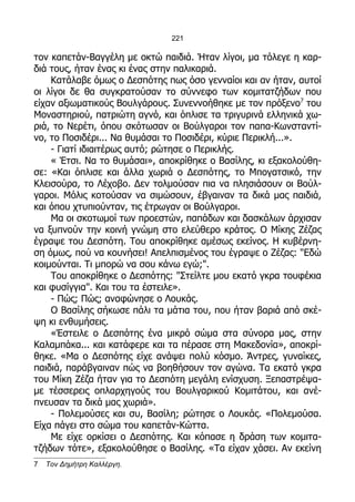 221

τον καπετάν-Βαγγέλη με οκτώ παιδιά. Ήταν λίγοι, μα τόλεγε η καρ-
διά τους, ήταν ένας κι ένας στην παλικαριά.
    Κατάλαβε όμως ο Δεσπότης πως όσο γενναίοι και αν ήταν, αυτοί
οι λίγοι δε θα συγκρατούσαν το σύννεφο των κομιτατζήδων που
είχαν αξιωματικούς Βουλγάρους. Συνεννοήθηκε με τον πρόξενο7 του
Μοναστηριού, πατριώτη αγνό, και όπλισε τα τριγυρινά ελληνικά χω-
ριά, το Νερέτι, όπου σκότωσαν οι Βούλγαροι τον παπα-Κωνσταντί-
νο, το Ποσιδέρι... Να θυμάσαι το Ποσιδέρι, κύριε Περικλή...».
    - Γιατί ιδιαιτέρως αυτό; ρώτησε ο Περικλής.
    « Έτσι. Να το θυμάσαι», αποκρίθηκε ο Βασίλης, κι εξακολούθη-
σε: «Και όπλισε και άλλα χωριά ο Δεσπότης, το Μπογατσικό, την
Κλεισούρα, το Λέχοβο. Δεν τολμούσαν πια να πλησιάσουν οι Βούλ-
γαροι. Μόλις κοτούσαν να σιμώσουν, έβγαιναν τα δικά μας παιδιά,
και όπου χτυπιούνταν, τις έτρωγαν οι Βούλγαροι.
    Μα οι σκοτωμοί των προεστών, παπάδων και δασκάλων άρχισαν
να ξυπνούν την κοινή γνώμη στο ελεύθερο κράτος. Ο Μίκης Ζέζας
έγραψε του Δεσπότη. Του αποκρίθηκε αμέσως εκείνος. Η κυβέρνη-
ση όμως, πού να κουνήσει! Απελπισμένος του έγραψε ο Ζέζας: "Εδώ
κοιμούνται. Τι μπορώ να σου κάνω εγώ;".
    Του αποκρίθηκε ο Δεσπότης: "Στείλτε μου εκατό γκρα τουφέκια
και φυσίγγια". Και του τα έστειλε».
    - Πώς; Πώς; αναφώνησε ο Λουκάς.
    Ο Βασίλης σήκωσε πάλι τα μάτια του, που ήταν βαριά από σκέ-
ψη κι ενθυμήσεις.
    «Έστειλε ο Δεσπότης ένα μικρό σώμα στα σύνορα μας, στην
Καλαμπάκα... και κατάφερε και τα πέρασε στη Μακεδονία», αποκρί-
θηκε. «Μα ο Δεσπότης είχε ανάψει πολύ κόσμο. Άντρες, γυναίκες,
παιδιά, παράβγαιναν πώς να βοηθήσουν τον αγώνα. Τα εκατό γκρα
του Μίκη Ζέζα ήταν για το Δεσπότη μεγάλη ενίσχυση. Ξεπαστρέψα-
με τέσσερεις οπλαρχηγούς του Βουλγαρικού Κομιτάτου, και ανέ-
πνευσαν τα δικά μας χωριά».
    - Πολεμούσες και συ, Βασίλη; ρώτησε ο Λουκάς. «Πολεμούσα.
Είχα πάγει στο σώμα του καπετάν-Κώττα.
    Με είχε ορκίσει ο Δεσπότης. Και κόπασε η δράση των κομιτα-
τζήδων τότε», εξακολούθησε ο Βασίλης. «Τα είχαν χάσει. Αν εκείνη
7   Τον Δημήτρη Καλλέργη.
 