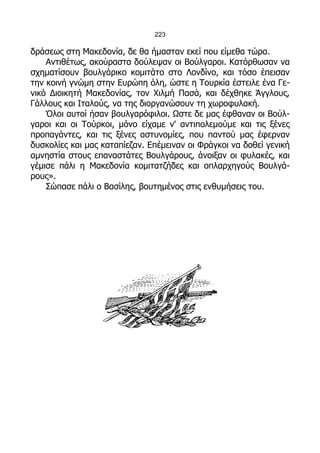 223

δράσεως στη Μακεδονία, δε θα ήμασταν εκεί που είμεθα τώρα.
    Αντιθέτως, ακούραστα δούλεψαν οι Βούλγαροι. Κατόρθωσαν να
σχηματίσουν βουλγάρικο κομιτάτο στο Λονδίνο, και τόσο έπεισαν
την κοινή γνώμη στην Ευρώπη όλη, ώστε η Τουρκία έστειλε ένα Γε-
νικό Διοικητή Μακεδονίας, τον Χιλμή Πασά, και δέχθηκε Άγγλους,
Γάλλους και Ιταλούς, να της διοργανώσουν τη χωροφυλακή.
    Όλοι αυτοί ήσαν βουλγαρόφιλοι. Ωστε δε μας έφθαναν οι Βούλ-
γαροι και οι Τούρκοι, μόνο είχαμε ν' αντιπολεμούμε και τις ξένες
προπαγάντες, και τις ξένες αστυνομίες, που παντού μας έφερναν
δυσκολίες και μας καταπίεζαν. Επέμειναν οι Φράγκοι να δοθεί γενική
αμνηστία στους επαναστάτες Βουλγάρους, άνοιξαν οι φυλακές, και
γέμισε πάλι η Μακεδονία κομιτατζήδες και οπλαρχηγούς Βουλγά-
ρους».
    Σώπασε πάλι ο Βασίλης, βουτημένος στις ενθυμήσεις του.
 