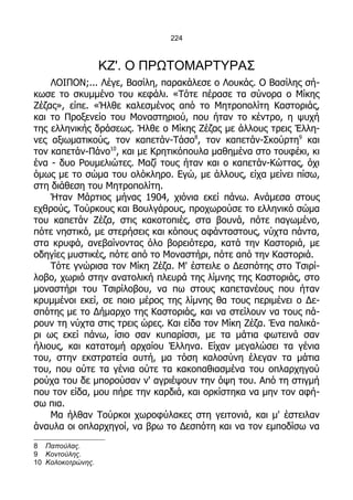 224



                   ΚΖ'. Ο ΠΡΩΤΟΜΑΡΤΥΡΑΣ
    ΛΟΙΠΟΝ;... Λέγε, Βασίλη, παρακάλεσε ο Λουκάς. Ο Βασίλης σή-
κωσε το σκυμμένο του κεφάλι. «Τότε πέρασε τα σύνορα ο Μίκης
Ζέζας», είπε. «Ήλθε καλεσμένος από το Μητροπολίτη Καστοριάς,
και το Προξενείο του Μοναστηριού, που ήταν το κέντρο, η ψυχή
της ελληνικής δράσεως. Ήλθε ο Μίκης Ζέζας με άλλους τρεις Έλλη-
νες αξιωματικούς, τον καπετάν-Τάσο8, τον καπετάν-Σκούρτη9 και
τον καπετάν-Πάνο10, και με Κρητικόπουλα μαθημένα στο τουφέκι, κι
ένα - δυο Ρουμελιώτες. Μαζί τους ήταν και ο καπετάν-Κώττας, όχι
όμως με το σώμα του ολόκληρο. Εγώ, με άλλους, είχα μείνει πίσω,
στη διάθεση του Μητροπολίτη.
    Ήταν Μάρτιος μήνας 1904, χιόνια εκεί πάνω. Ανάμεσα στους
εχθρούς, Τούρκους και Βουλγάρους, προχωρούσε το ελληνικό σώμα
του καπετάν Ζέζα, στις κακοτοπιές, στα βουνά, πότε παγωμένο,
πότε νηστικό, με στερήσεις και κόπους αφάνταστους, νύχτα πάντα,
στα κρυφά, ανεβαίνοντας όλο βορειότερα, κατά την Καστοριά, με
οδηγίες μυστικές, πότε από το Μοναστήρι, πότε από την Καστοριά.
    Τότε γνώρισα τον Μίκη Ζέζα. Μ' έστειλε ο Δεσπότης στο Τσιρί-
λοβο, χωριό στην ανατολική πλευρά της λίμνης της Καστοριάς, στο
μοναστήρι του Τσιρίλοβου, να πω στους καπετανέους που ήταν
κρυμμένοι εκεί, σε ποιο μέρος της λίμνης θα τους περιμένει ο Δε-
σπότης με το Δήμαρχο της Καστοριάς, και να στείλουν να τους πά-
ρουν τη νύχτα στις τρεις ώρες. Και είδα τον Μίκη Ζέζα. Ένα παλικά-
ρι ως εκεί πάνω, ίσιο σαν κυπαρίσσι, με τα μάτια φωτεινά σαν
ήλιους, και κατατομή αρχαίου Έλληνα. Είχαν μεγαλώσει τα γένια
του, στην εκστρατεία αυτή, μα τόση καλοσύνη έλεγαν τα μάτια
του, που ούτε τα γένια ούτε τα κακοπαθιασμένα του οπλαρχηγού
ρούχα του δε μπορούσαν ν' αγριέψουν την όψη του. Από τη στιγμή
που τον είδα, μου πήρε την καρδιά, και ορκίστηκα να μην τον αφή-
σω πια.
    Μα ήλθαν Τούρκοι χωροφύλακες στη γειτονιά, και μ' έστειλαν
άναυλα οι οπλαρχηγοί, να βρω το Δεσπότη και να τον εμποδίσω να
8 Παπούλας.
9 Κοντούλης.
10 Κολοκοτρώνης.
 
