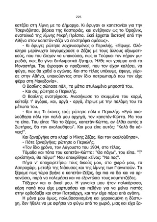 225

κατέβει στη λίμνη με το Δήμαρχο. Κι έφυγαν οι καπετανέοι για την
Τσερνόβιτσα, βόρεια της Καστοριάς, και ανέβηκαν ως το Όροβνικ,
ανατολικά της λίμνης Μικρή Πρέσπα. Εκεί έρχεται διαταγή από την
Αθήνα στον καπετάν-Ζέζα να επιστρέψει αμέσως».
    - Κι έφυγε; ρώτησε λαχανιασμένος ο Περικλής. «Έφυγε. Ολό-
κληρο μερόνυχτο λογομαχούσε ο Ζέζας με τους άλλους αξιωματι-
κούς, που του έλεγαν να υπακούσει, πως οι Τούρκοι τον πήραν μυ-
ρωδιά, πως θα γίνει διπλωματικό ζήτημα. Ήλθε και γράμμα από το
Μοναστήρι. Του έγραφαν οι προξενικοί, που τον είχαν καλέσει, να
φύγει, πως θα χαθεί ο αγώνας. Και στο τέλος υπέκυψε, έφυγε, γύρι-
σε στην Αθήνα, υπακούοντας στον ίδιο πατριωτισμό που τον είχε
φέρει στη Μακεδονία».
    Ο Βασίλης σώπασε πάλι, τα μάτια στυλωμένα μπροστά του.
    - Και συ; ρώτησε ο Περικλής.
    Ο Βασίλης ανατρίχιασε. Ανασήκωσε το σκυμμένο του κορμί,
κοίταξε τ' αγόρια, και, αργά - αργά, έτριψε με την παλάμη του το
μέτωπο του.
    - Και συ; Τι έκανες εσύ; ρώτησε πάλι ο Περικλής. «Εγώ ακο-
λούθησα πάλι τον παλιό μου αρχηγό, τον καπετάν-Κώττα. Μα του
το είπα. Του είπα: "Να το ξέρεις, καπετάν-Κώττα, αν έλθει αυτός ο
Σωτήρας, θα τον ακολουθήσω". Και μου είπε αυτός: "Καλά θα κά-
νεις!".
    Και ξαναβγήκε στο κλαρί ο Μίκης Ζέζας. Και τον ακολούθησα».
    - Πότε ξαναβγήκε; ρώτησε ο Περικλής.
    «Τον ίδιο χρόνο, τον Αύγουστο του 1904, στο τέλος.
    Τόμαθα και τόπα του καπετάν-Κώττα: "Θα πάγω", του είπα. "Τ'
ορκίστηκα, θα πάγω!" Μου αποκρίθηκε κείνος: "Να πας".
    Πήγα ν' αποχαιρετήσω τους δικούς μου, στο χωριό μου, το
Ασπροχώρι, μεταξύ της Νιάουσας και της λίμνης των Γιαννιτσών. Το
ξέραμε πως τώρα βγήκε ο καπετάν-Ζέζας, όχι πια να δει και να ορ-
γανώσει, παρά να πολεμήσει και να εξοντώσει τους κομιτατζήδες.
    Τόξεραν και οι δικοί μου. Η γυναίκα μου ήταν παλικάρισσα,
κόρη παπά που είχε μαρτυρήσει και πεθάνει για να μείνει πιστός
στην ορθοδοξία και στον Πατριάρχη, και την είχα πάρει από αγάπη.
    Η μάνα μου όμως, πολυβασανισμένη και χαροκαμένη η δύστυ-
χη, δεν ήθελε να με αφήσει να φύγω από το χωριό, μιας και είχα ξα-
 