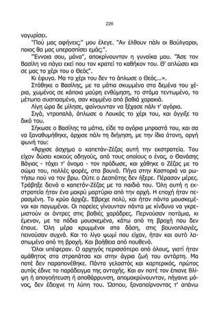226

ναγυρίσει.
    "Πού μας αφήνεις;" μου έλεγε. "Αν έλθουν πάλι οι Βούλγαροι,
ποιος θα μας υπερασπίσει εμάς;".
    "Έννοια σου, μάνα", αποκρίνουνταν η γυναίκα μου. "Άσε τον
Βασίλη να πάγει εκεί που τον κρατεί το καθήκον του. Θ' απλώσει και
σε μας το χέρι του ο Θεός".
    Κι έφυγα. Μα το χέρι του δεν το άπλωσε ο Θεός...».
    Στάθηκε ο Βασίλης, με τα μάτια σκυμμένα στα δεμένα του χέ-
ρια, χωμένος σε κάποια μαύρη ενθύμηση, το στόμα τεντωμένο, το
μέτωπο συσπασμένο, σαν κομμένο από βαθιά χαρακιά.
    Λίγη ώρα δε μίλησε, φαίνουνταν να ξέχασε πάλι τ' αγόρια.
    Σιγά, ντροπαλά, άπλωσε ο Λουκάς το χέρι του, και άγγιξε το
δικό του.
    Σήκωσε ο Βασίλης τα μάτια, είδε τα αγόρια μπροστά του, και σα
να ξαναθυμήθηκε, άρχισε πάλι τη διήγηση, με την ίδια άτονη, αργή
φωνή του:
    «Άρχισε άσχημα ο καπετάν-Ζέζας αυτή την εκστρατεία. Του
είχαν δώσει κακούς οδηγούς, από τους οποίους ο ένας, ο Θανάσης
Βάγιας - τόχει τ' όνομα - τον πρόδωσε, και χάθηκε ο Ζέζας με το
σώμα του, πολλές φορές, στα βουνά. Πήγα στην Καστοριά να ρω-
τήσω πού να τον βρω. Ούτε ο Δεσπότης δεν ήξερε. Πέρασαν μέρες.
Τράβηξε δεινά ο καπετάν-Ζέζας με τα παιδιά του. Όλη αυτή η εκ-
στρατεία ήταν ένα μακρύ μαρτύριο από την αρχή. Η εποχή ήταν πε-
ρασμένη. Το κρύο άρχιζε. Έβρεχε πολύ, και ήταν πάντα μουσκεμέ-
νοι και παγωμένοι. Οι πορείες γίνουνταν πάντα με κίνδυνο να γκρε-
μιστούν οι άντρες στις βαθιές χαράδρες. Περνούσαν ποτάμια, κι
έμεναν, με τα πόδια μουσκεμένα, κάτω από τη βροχή που δεν
έπαυε. Όλη μέρα κρυμμένοι στα δάση, στις βουνοπλαγιές,
πεινούσαν συχνά. Και το λίγο ψωμί που είχαν, ήταν και αυτό λα-
σπωμένο από τη βροχή. Και βοήθεια από πουθενά.
    Όλοι υπέφεραν. Ο αρχηγός περισσότερο από όλους, γιατί ήταν
αμάθητος στα στραπάτσα και στην άγρια ζωή του αντάρτη. Μα
ποτέ δεν παραπονέθηκε. Πάντα γελαστός και καρτερικός, πρώτος
αυτός έδινε το παράδειγμα της αντοχής. Και αν ποτέ τον έπιανε θλί-
ψη ή απογοήτευση ή αποθάρρυνση, απομακρύνουνταν, πήγαινε μό-
νος, δεν έδειχνε τη λύπη του. Ώσπου, ξαναπαίρνοντας τ' απάνω
 