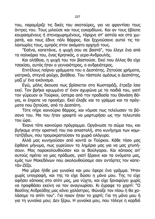 227

του, παραμέριζε τις δικές του σκοτούρες, για να φροντίσει τους
άντρες του. Τους μιλούσε και τους εγκαρδίωνε. Και αν τους έβλεπε
κουρασμένους ή στενοχωρημένους, τόριχνε στ' αστεία και στα χω-
ρατά, και τους έδινε πάλι θάρρος. Και ξεχνούσανε αυτοί τις τα-
λαιπωρίες τους, εμπρός στον ακάματο αρχηγό τους.
    "Εσένα, καπετάνιε, η ψυχή σου σε βαστά", του έλεγε ένα από
τα παλικάρια του, ένας Κρητικός, ο γερο-Ανδρουλής.
    Και αλήθεια, η ψυχή του τον βαστούσε. Εκεί που άλλος θα είχε
τσακίσει, αυτός ήταν ο γενναιότερος, ο ανδρειότερος.
    Επιτέλους παίρνει γράμματα του ο Δεσπότης. Ζητούσε χρήματα,
γιατρικά, στεγνά ρούχα, βοήθεια. Του τάστειλε αμέσως ο Δεσπότης,
μαζί μ' ένα εικόνισμα.
    Εγώ, μόλις άκουσα πως βρίσκεται στο Κωσταράζι, έτρεξα ίσια
εκεί. Τον βρήκα κρυμμένο σ' έναν αχυρώνα με τα παιδιά του, γιατί
τον γύρευαν οι Τούρκοι, ύστερα από την προδοσία του Θανάση Βά-
για, κι έπρεπε να προσέχει. Εκεί έλαβε και το γράμμα και τα πράγ-
ματα που ζητούσε, από το Δεσπότη.
    Τότε πήρε καινούριο θάρρος, και νόμισε πως τελείωσαν τα βά-
σανα του. Μα του ήταν γραφτό να μαρτυρήσει ως την τελευταία
του ώρα.
    Έκανε τότε καινούριο πρόγραμμα. Οργάνωσε το σώμα του, και
βγήκαμε στην οριστική του πια αποστολή, στο κυνήγημα των κομι-
τατζήδων, που τρομοκρατούσαν τα χωριά ολόγυρα.
    Αλλά μας κυνηγούσαν από κοντά οι Τούρκοι. Κάθε τόσο μας
έφθανε μήνυμα, πως γυρεύουν τα λημέρια μας για να μας χτυπή-
σουν. Μας παρακολουθούσαν και οι Βούλγαροι. Και κάποιος απ'
αυτούς πρέπει να μας πρόδωσε, γιατί ξέρανε και τα ονόματα μας,
εμάς των Μακεδόνων που ακολουθούσαμε σαν αντάρτες τον καπε-
τάν-Ζέζα.
    Μια μέρα ήλθε μια γυναίκα και μου έφερε ένα γράμμα. Ήταν
χωρίς υπογραφή, και της το είχε δώσει η μάνα μου. Της το είχε
αφήσει κάποιος στο σπίτι μας, μια νύχτα, και είχε ξαναφύγει χωρίς
να προφθάσει εκείνη να τον αναγνωρίσει. Κι έγραφε το χαρτί: "Ο
Βασίλης Ανδρεάδης μας κάνει χαλάστρες. Φώναξε τον πίσω ή θα χα-
λάσομε το σπίτι του". Για ποιον ήταν το χαρτί; Για τη μάνα μου ή
για τη γυναίκα μου; Δεν ξέρω. Η γυναίκα μου, που τόλεγε η καρδιά
 