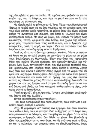 228

της, δεν ήθελε να μου το στείλει. Μα η μάνα μου, φοβούνταν για το
εγγόνι της, που το λάτρευε, και πήρε το χαρτί και μου το έστειλε
κρυφά με μια γειτόνισσα της.
    Με τάραξε πολύ το μήνυμα αυτό. Τους ήξερα τους Βουλγάρους!
Έτρεμε η καρδιά μου για τις δυο γυναίκες και το αγοράκι μου, που
τους είχα αφήσει χωρίς προστάτη, σε μέρος όπου δεν είχαν φθάσει
ακόμα τα ανταρτικά μας σώματα, και όπου οι Έλληνες δεν είχαν
αναθαρρέψει ακόμα. Μα πώς να φύγω, που εκείνες τις μέρες ένας
κομιτατζής, Τάνες, κρυμμένος στο Αετόζι, ένα χωριό της περιφέ-
ρειας μας, τρομοκρατούσε τους πληθυσμούς, και ο Αρχηγός είχε
αποφασίσει, αυτή τη φορά, να πάγει ο ίδιος να σκοτώσει τρεις δο-
λοφόνους του παπα-Δημήτρη, από το Στρέμπενο;
    Γιατί ως τότε, ποτέ δεν είχε σκοτώσει κανένα. Πάντα με πειστι-
κά λόγια και με το καλό γύρευε να ειρηνέψει τα μέρη και να φέρει
τους Βουλγάρους σε θεογνωσία. Είχαν σκοτώσει τον περασμένο
Μάιο τον πρώτο Έλληνα αντάρτη, τον καπετάν-Βαγγέλη και γύ-
ρευαν έναν άλλο, τον καπετάν-Ζήση, που είχε βγει με τα παιδιά του,
και βρίσκουνταν στα λημέρια τους. Όταν έμαθε ο καπετάν-Ζήσης
πως ήταν εκεί κοντά ο καπετάν-Ζέζας, βγήκε από το χωριό του και
ήλθε και μας βρήκε. Καιρός ήταν. Δεν είχαμε πια παρά λίγες βούκες
ψωμί, λασπωμένο και αυτό από τη βροχή, που μας είχε σαπίσει
εκείνες τις τελευταίες μέρες! Έστειλε ο καπετάν-Ζήσης ένα παιδί στο
χωριό του, και μας έφεραν ψωμί στεγνό. Κι επειδή ήμασταν σε πυ-
κνό δάσος από οξυές, και ήταν καταχνιά πολλή εκείνη τη μέρα, ανά-
ψαμε φωτιά να ζεσταθούμε.
    "Αυτή η φωτιά", είπε ο Αρχηγός, "είναι η μεγαλύτερη χαρά αφό-
του έφυγα από την Ελλάδα".
    Τέτοια καλοπέραση είχαμε τραβήξει».
    - Και τους δολοφόνους του παπα-Δημήτρη, τους σκότωσε ο κα-
πετάν-Ζέζας; ρώτησε ο Λουκάς.
    «Όχι. Ο χειρότερος απ' αυτούς είχε ξεφύγει. Και όταν έπιασαν
τους άλλους δυο, τους συγκίνησε τόσο ο Αρχηγός με τα λόγια του,
που μετάνιωσαν κι έκλαψαν, και του φίλησαν τα χέρια. Ήταν πολύ
πονόψυχος ο Αρχηγός. Αίμα δεν ήθελε να χύσει. Τον βασάνιζε η
ιδέα πως χρειάζουνταν να σκοτώσει. Και δε σκότωσε ποτέ ο ίδιος,
αν και τα παλικάρια του αναγκάστηκαν να εξουδετερώσουν, όπως
 