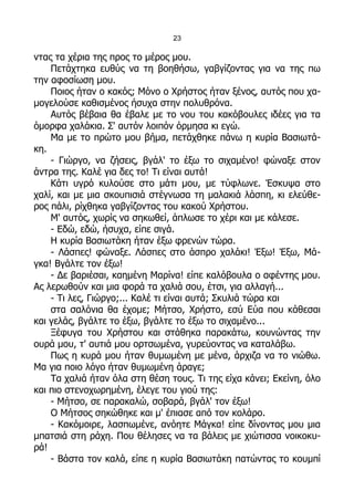 23

ντας τα χέρια της προς το μέρος μου.
    Πετάχτηκα ευθύς να τη βοηθήσω, γαβγίζοντας για να της πω
την αφοσίωση μου.
    Ποιος ήταν ο κακός; Μόνο ο Χρήστος ήταν ξένος, αυτός που χα-
μογελούσε καθισμένος ήσυχα στην πολυθρόνα.
    Αυτός βέβαια θα έβαλε με το νου του κακόβουλες ιδέες για τα
όμορφα χαλάκια. Σ' αυτόν λοιπόν όρμησα κι εγώ.
    Μα με το πρώτο μου βήμα, πετάχθηκε πάνω η κυρία Βασιωτά-
κη.
    - Γιώργο, να ζήσεις, βγάλ' το έξω το σιχαμένο! φώναξε στον
άντρα της. Καλέ για δες το! Τι είναι αυτά!
    Κάτι υγρό κυλούσε στο μάτι μου, με τύφλωνε. Έσκυψα στο
χαλί, και με μια σκουπισιά στέγνωσα τη μαλακιά λάσπη, κι ελεύθε-
ρος πάλι, ρίχθηκα γαβγίζοντας του κακού Χρήστου.
    Μ' αυτός, χωρίς να σηκωθεί, άπλωσε το χέρι και με κάλεσε.
    - Εδώ, εδώ, ήσυχα, είπε σιγά.
    Η κυρία Βασιωτάκη ήταν έξω φρενών τώρα.
    - Λάσπες! φώναξε. Λάσπες στο άσπρο χαλάκι! Έξω! Έξω, Μά-
γκα! Βγάλτε τον έξω!
    - Δε βαριέσαι, καημένη Μαρίνα! είπε καλόβουλα ο αφέντης μου.
Ας λερωθούν και μια φορά τα χαλιά σου, έτσι, για αλλαγή...
    - Τι λες, Γιώργο;... Καλέ τι είναι αυτά; Σκυλιά τώρα και
    στα σαλόνια θα έχομε; Μήτσο, Χρήστο, εσύ Εύα που κάθεσαι
και γελάς, βγάλτε το έξω, βγάλτε το έξω το σιχαμένο...
    Ξέφυγα του Χρήστου και στάθηκα παρακάτω, κουνώντας την
ουρά μου, τ' αυτιά μου ορτσωμένα, γυρεύοντας να καταλάβω.
    Πως η κυρά μου ήταν θυμωμένη με μένα, άρχιζα να το νιώθω.
Μα για ποιο λόγο ήταν θυμωμένη άραγε;
    Τα χαλιά ήταν όλα στη θέση τους. Τι της είχα κάνει; Εκείνη, όλο
και πιο στενοχωρημένη, έλεγε του γιού της:
    - Μήτσο, σε παρακαλώ, σοβαρά, βγάλ' τον έξω!
    Ο Μήτσος σηκώθηκε και μ' έπιασε από τον κολάρο.
    - Κακόμοιρε, λασπωμένε, ανόητε Μάγκα! είπε δίνοντας μου μια
μπατσιά στη ράχη. Που θέλησες να τα βάλεις με χιώτισσα νοικοκυ-
ρά!
    - Βάστα τον καλά, είπε η κυρία Βασιωτάκη πατώντας το κουμπί
 