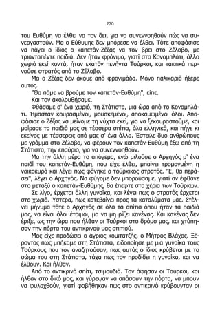 230

του Ευθύμη να έλθει να τον δει, για να συνεννοηθούν πώς να συ-
νεργαστούν. Μα ο Εύθυμης δεν μπόρεσε να έλθει. Τότε αποφάσισε
να πάγει ο ίδιος ο καπετάν-Ζέζας να τον βρει στο Ζέλοβο, με
τριανταπέντε παιδιά. Δεν ήταν φρόνιμο, γιατί στο Κονομπλάτι, άλλο
χωριό εκεί κοντά, ήταν εκατόν πενήντα Τούρκοι, και τακτικά περ-
νούσε στρατός από το Ζέλοβο.
    Μα ο Ζέζας δεν άκουε από φρονιμάδα. Μόνο παλικαριά ήξερε
αυτός.
    "Θα πάμε να βρούμε τον καπετάν-Ευθύμη", είπε.
    Και τον ακολουθήσαμε.
    Φθάσαμε σ' ένα χωριό, τη Στάτιστα, μια ώρα από το Κονομπλά-
τι. Ήμασταν κουρασμένοι, μουσκεμένοι, αποκαμωμένοι όλοι. Απο-
φάσισε ο Ζέζας να μείνομε τη νύχτα εκεί, για να ξεκουραστούμε, και
μοίρασε τα παιδιά μας σε τέσσερα σπίτια, όλα ελληνικά, και πήγε κι
εκείνος με τέσσερεις από μας σ' ένα άλλο. Έστειλε δυο ανθρώπους
με γράμμα στο Ζέλοβο, να φέρουν τον καπετάν-Ευθύμη έξω από τη
Στάτιστα, την επαύριο, για να συνεννοηθούν.
    Μα την άλλη μέρα το απόγεμα, ενώ μιλούσε ο Αρχηγός μ' ένα
παιδί του καπετάν-Ευθύμη, που είχε έλθει, μπαίνει τρομαγμένη η
νοικοκυρά και λέγει πως φάνηκε ο τούρκικος στρατός. "Ε, θα περά-
σει", λέγει ο Αρχηγός. Να φύγομε δεν μπορούσαμε, γιατί αν έφθανε
στο μεταξύ ο καπετάν-Ευθύμης, θα έπεφτε στα χέρια των Τούρκων.
    Σε λίγο, έρχεται άλλη γυναίκα, και λέγει πως ο στρατός έρχεται
στο χωριό. Ύστερα, πως κατεβαίνει προς τα καταλύματα μας. Στέλ-
νει μήνυμα τότε ο Αρχηγός σε όλα τα σπίτια όπου ήταν τα παιδιά
μας, να είναι όλοι έτοιμοι, μα να μη ρίξει κανένας. Και κανένας δεν
έριξε, ως την ώρα που ήλθαν οι Τούρκοι στο δρόμο μας, και χτύπη-
σαν την πόρτα του αντικρινού μας σπιτιού.
    Μας είχε προδώσει ο άγριος κομιτατζής, ο Μήτρος Βλάχος. Ξέ-
ροντας πως μπήκαμε στη Στάτιστα, ειδοποίησε με μια γυναίκα τους
Τούρκους που τον αναζητούσαν, πως αυτός ο ίδιος κρύβεται με το
σώμα του στη Στάτιστα, τάχα πως τον προδίδει η γυναίκα, και να
έλθουν. Και ήλθαν.
    Από το αντικρινό σπίτι, τσιμουδιά. Τον άφησαν οι Τούρκοι, και
ήλθαν στο δικό μας, και γύρεψαν να σπάσουν την πόρτα, να μπουν
να φυλαχθούν, γιατί φοβήθηκαν πως στο αντικρινό κρύβουνταν οι
 