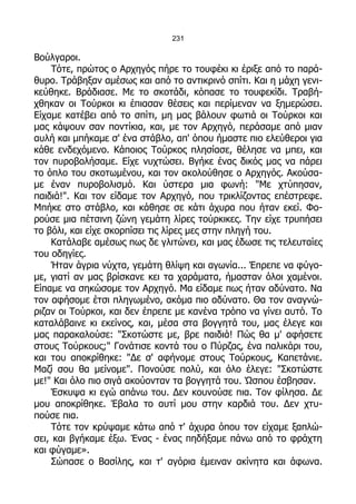 231

Βούλγαροι.
    Τότε, πρώτος ο Αρχηγός πήρε το τουφέκι κι έριξε από το παρά-
θυρο. Τράβηξαν αμέσως και από το αντικρινό σπίτι. Και η μάχη γενι-
κεύθηκε. Βράδιασε. Με το σκοτάδι, κόπασε το τουφεκίδι. Τραβή-
χθηκαν οι Τούρκοι κι έπιασαν θέσεις και περίμεναν να ξημερώσει.
Είχαμε κατέβει από το σπίτι, μη μας βάλουν φωτιά οι Τούρκοι και
μας κάψουν σαν ποντίκια, και, με τον Αρχηγό, περάσαμε από μιαν
αυλή και μπήκαμε σ' ένα στάβλο, απ' όπου ήμαστε πιο ελεύθεροι για
κάθε ενδεχόμενο. Κάποιος Τούρκος πλησίασε, θέλησε να μπει, και
τον πυροβολήσαμε. Είχε νυχτώσει. Βγήκε ένας δικός μας να πάρει
το όπλο του σκοτωμένου, και τον ακολούθησε ο Αρχηγός. Ακούσα-
με έναν πυροβολισμό. Και ύστερα μια φωνή: "Με χτύπησαν,
παιδιά!". Και τον είδαμε τον Αρχηγό, που τρικλίζοντας επέστρεφε.
Μπήκε στο στάβλο, και κάθησε σε κάτι άχυρα που ήταν εκεί. Φο-
ρούσε μια πέτσινη ζώνη γεμάτη λίρες τούρκικες. Την είχε τρυπήσει
το βόλι, και είχε σκορπίσει τις λίρες μες στην πληγή του.
    Κατάλαβε αμέσως πως δε γλιτώνει, και μας έδωσε τις τελευταίες
του οδηγίες.
    Ήταν άγρια νύχτα, γεμάτη θλίψη και αγωνία... Έπρεπε να φύγο-
με, γιατί αν μας βρίσκανε κει τα χαράματα, ήμασταν όλοι χαμένοι.
Είπαμε να σηκώσομε τον Αρχηγό. Μα είδαμε πως ήταν αδύνατο. Να
τον αφήσομε έτσι πληγωμένο, ακόμα πιο αδύνατο. Θα τον αναγνώ-
ριζαν οι Τούρκοι, και δεν έπρεπε με κανένα τρόπο να γίνει αυτό. Το
καταλάβαινε κι εκείνος, και, μέσα στα βογγητά του, μας έλεγε και
μας παρακαλούσε: "Σκοτώστε με, βρε παιδιά! Πώς θα μ' αφήσετε
στους Τούρκους;" Γονάτισε κοντά του ο Πύρζας, ένα παλικάρι του,
και του αποκρίθηκε: "Δε σ' αφήνομε στους Τούρκους, Καπετάνιε.
Μαζί σου θα μείνομε". Πονούσε πολύ, και όλο έλεγε: "Σκοτώστε
με!" Και όλο πιο σιγά ακούονταν τα βογγητά του. Ώσπου έσβησαν.
    Έσκυψα κι εγώ απάνω του. Δεν κουνούσε πια. Τον φίλησα. Δε
μου αποκρίθηκε. Έβαλα το αυτί μου στην καρδιά του. Δεν χτυ-
πούσε πια.
    Τότε τον κρύψαμε κάτω από τ' άχυρα όπου τον είχαμε ξαπλώ-
σει, και βγήκαμε έξω. Ένας - ένας πηδήξαμε πάνω από το φράχτη
και φύγαμε».
    Σώπασε ο Βασίλης, και τ' αγόρια έμειναν ακίνητα και άφωνα.
 