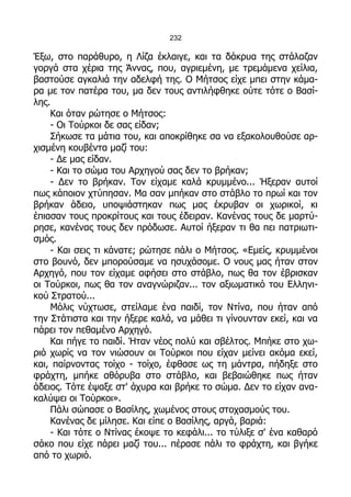 232

Έξω, στο παράθυρο, η Λίζα έκλαιγε, και τα δάκρυα της στάλαζαν
γοργά στα χέρια της Άννας, που, αγριεμένη, με τρεμάμενα χείλια,
βαστούσε αγκαλιά την αδελφή της. Ο Μήτσος είχε μπει στην κάμα-
ρα με τον πατέρα του, μα δεν τους αντιλήφθηκε ούτε τότε ο Βασί-
λης.
    Και όταν ρώτησε ο Μήτσος:
    - Οι Τούρκοι δε σας είδαν;
    Σήκωσε τα μάτια του, και αποκρίθηκε σα να εξακολουθούσε αρ-
χισμένη κουβέντα μαζί του:
    - Δε μας είδαν.
    - Και το σώμα του Αρχηγού σας δεν το βρήκαν;
    - Δεν το βρήκαν. Τον είχαμε καλά κρυμμένο... Ήξεραν αυτοί
πως κάποιον χτύπησαν. Μα σαν μπήκαν στο στάβλο το πρωί και τον
βρήκαν άδειο, υποψιάστηκαν πως μας έκρυβαν οι χωρικοί, κι
έπιασαν τους προκρίτους και τους έδειραν. Κανένας τους δε μαρτύ-
ρησε, κανένας τους δεν πρόδωσε. Αυτοί ήξεραν τι θα πει πατριωτι-
σμός.
    - Και σεις τι κάνατε; ρώτησε πάλι ο Μήτσος. «Εμείς, κρυμμένοι
στο βουνό, δεν μπορούσαμε να ησυχάσομε. Ο νους μας ήταν στον
Αρχηγό, που τον είχαμε αφήσει στο στάβλο, πως θα τον έβρισκαν
οι Τούρκοι, πως θα τον αναγνώριζαν... τον αξιωματικό του Ελληνι-
κού Στρατού...
    Μόλις νύχτωσε, στείλαμε ένα παιδί, τον Ντίνα, που ήταν από
την Στάτιστα και την ήξερε καλά, να μάθει τι γίνουνταν εκεί, και να
πάρει τον πεθαμένο Αρχηγό.
    Και πήγε το παιδί. Ήταν νέος πολύ και σβέλτος. Μπήκε στο χω-
ριό χωρίς να τον νιώσουν οι Τούρκοι που είχαν μείνει ακόμα εκεί,
και, παίρνοντας τοίχο - τοίχο, έφθασε ως τη μάντρα, πήδηξε στο
φράχτη, μπήκε αθόρυβα στο στάβλο, και βεβαιώθηκε πως ήταν
άδειος. Τότε έψαξε στ' άχυρα και βρήκε το σώμα. Δεν το είχαν ανα-
καλύψει οι Τούρκοι».
    Πάλι σώπασε ο Βασίλης, χωμένος στους στοχασμούς του.
    Κανένας δε μίλησε. Και είπε ο Βασίλης, αργά, βαριά:
    - Και τότε ο Ντίνας έκοψε το κεφάλι... το τύλιξε σ' ένα καθαρό
σάκο που είχε πάρει μαζί του... πέρασε πάλι το φράχτη, και βγήκε
από το χωριό.
 