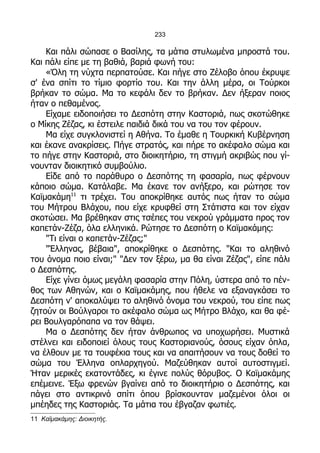 233

    Και πάλι σώπασε ο Βασίλης, τα μάτια στυλωμένα μπροστά του.
Και πάλι είπε με τη βαθιά, βαριά φωνή του:
    «Όλη τη νύχτα περπατούσε. Και πήγε στο Ζέλοβο όπου έκρυψε
σ' ένα σπίτι το τίμιο φορτίο του. Και την άλλη μέρα, οι Τούρκοι
βρήκαν το σώμα. Μα το κεφάλι δεν το βρήκαν. Δεν ήξεραν ποιος
ήταν ο πεθαμένος.
    Είχαμε ειδοποιήσει το Δεσπότη στην Καστοριά, πως σκοτώθηκε
ο Μίκης Ζέζας, κι έστειλε παιδιά δικά του να του τον φέρουν.
    Μα είχε συγκλονιστεί η Αθήνα. Το έμαθε η Τουρκική Κυβέρνηση
και έκανε ανακρίσεις. Πήγε στρατός, και πήρε το ακέφαλο σώμα και
το πήγε στην Καστοριά, στο διοικητήριο, τη στιγμή ακριβώς που γί-
νουνταν διοικητικό συμβούλιο.
    Είδε από το παράθυρο ο Δεσπότης τη φασαρία, πως φέρνουν
κάποιο σώμα. Κατάλαβε. Μα έκανε τον ανήξερο, και ρώτησε τον
Καϊμακάμη11 τι τρέχει. Του αποκρίθηκε αυτός πως ήταν το σώμα
του Μήτρου Βλάχου, που είχε κρυφθεί στη Στάτιστα και τον είχαν
σκοτώσει. Μα βρέθηκαν στις τσέπες του νεκρού γράμματα προς τον
καπετάν-Ζέζα, όλα ελληνικά. Ρώτησε το Δεσπότη ο Καϊμακάμης:
    "Τι είναι ο καπετάν-Ζέζας;"
    "Έλληνας, βέβαια", αποκρίθηκε ο Δεσπότης. "Και το αληθινό
του όνομα ποιο είναι;" "Δεν τον ξέρω, μα θα είναι Ζέζας", είπε πάλι
ο Δεσπότης.
    Είχε γίνει όμως μεγάλη φασαρία στην Πόλη, ύστερα από το πέν-
θος των Αθηνών, και ο Καϊμακάμης, που ήθελε να εξαναγκάσει το
Δεσπότη ν' αποκαλύψει το αληθινό όνομα του νεκρού, του είπε πως
ζητούν οι Βούλγαροι το ακέφαλο σώμα ως Μήτρο Βλάχο, και θα φέ-
ρει Βουλγαρόπαπα να τον θάψει.
    Μα ο Δεσπότης δεν ήταν άνθρωπος να υποχωρήσει. Μυστικά
στέλνει και ειδοποιεί όλους τους Καστοριανούς, όσους είχαν όπλα,
να έλθουν με τα τουφέκια τους και να απαιτήσουν να τους δοθεί το
σώμα του Έλληνα οπλαρχηγού. Μαζεύθηκαν αυτοί αυτοστιγμεί.
Ήταν μερικές εκατοντάδες, κι έγινε πολύς θόρυβος. Ο Καϊμακάμης
επέμεινε. Έξω φρενών βγαίνει από το διοικητήριο ο Δεσπότης, και
πάγει στο αντικρινό σπίτι όπου βρίσκουνταν μαζεμένοι όλοι οι
μπέηδες της Καστοριάς. Τα μάτια του έβγαζαν φωτιές.
11 Καϊμακάμης: Διοικητής.
 