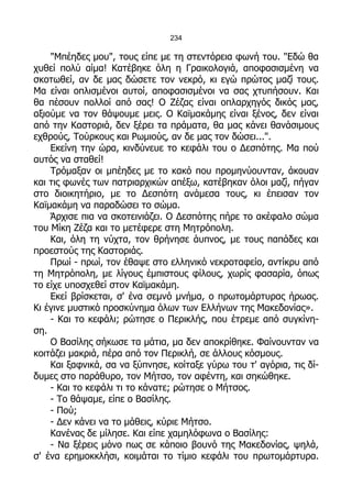 234

    "Μπέηδες μου", τους είπε με τη στεντόρεια φωνή του. "Εδώ θα
χυθεί πολύ αίμα! Κατέβηκε όλη η Γραικολογιά, αποφασισμένη να
σκοτωθεί, αν δε μας δώσετε τον νεκρό, κι εγώ πρώτος μαζί τους.
Μα είναι οπλισμένοι αυτοί, αποφασισμένοι να σας χτυπήσουν. Και
θα πέσουν πολλοί από σας! Ο Ζέζας είναι οπλαρχηγός δικός μας,
αξιούμε να τον θάψουμε μεις. Ο Καϊμακάμης είναι ξένος, δεν είναι
από την Καστοριά, δεν ξέρει τα πράματα, θα μας κάνει θανάσιμους
εχθρούς, Τούρκους και Ρωμιούς, αν δε μας τον δώσει...".
    Εκείνη την ώρα, κινδύνευε το κεφάλι του ο Δεσπότης. Μα πού
αυτός να σταθεί!
    Τρόμαξαν οι μπέηδες με το κακό που προμηνύουνταν, άκουαν
και τις φωνές των πατριαρχικών απέξω, κατέβηκαν όλοι μαζί, πήγαν
στο διοικητήριο, με το Δεσπότη ανάμεσα τους, κι έπεισαν τον
Καϊμακάμη να παραδώσει το σώμα.
    Άρχισε πια να σκοτεινιάζει. Ο Δεσπότης πήρε το ακέφαλο σώμα
του Μίκη Ζέζα και το μετέφερε στη Μητρόπολη.
    Και, όλη τη νύχτα, τον θρήνησε άυπνος, με τους παπάδες και
προεστούς της Καστοριάς.
    Πρωί - πρωί, τον έθαψε στο ελληνικό νεκροταφείο, αντίκρυ από
τη Μητρόπολη, με λίγους έμπιστους φίλους, χωρίς φασαρία, όπως
το είχε υποσχεθεί στον Καϊμακάμη.
    Εκεί βρίσκεται, σ' ένα σεμνό μνήμα, ο πρωτομάρτυρας ήρωας.
Κι έγινε μυστικό προσκύνημα όλων των Ελλήνων της Μακεδονίας».
    - Και το κεφάλι; ρώτησε ο Περικλής, που έτρεμε από συγκίνη-
ση.
    Ο Βασίλης σήκωσε τα μάτια, μα δεν αποκρίθηκε. Φαίνουνταν να
κοιτάζει μακριά, πέρα από τον Περικλή, σε άλλους κόσμους.
    Και ξαφνικά, σα να ξύπνησε, κοίταξε γύρω του τ' αγόρια, τις δί-
δυμες στο παράθυρο, τον Μήτσο, τον αφέντη, και σηκώθηκε.
    - Και το κεφάλι τι το κάνατε; ρώτησε ο Μήτσος.
    - Το θάψαμε, είπε ο Βασίλης.
    - Πού;
    - Δεν κάνει να το μάθεις, κύριε Μήτσο.
    Κανένας δε μίλησε. Και είπε χαμηλόφωνα ο Βασίλης:
    - Να ξέρεις μόνο πως σε κάποιο βουνό της Μακεδονίας, ψηλά,
σ' ένα ερημοκκλήσι, κοιμάται το τίμιο κεφάλι του πρωτομάρτυρα.
 
