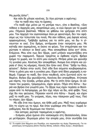 235

Μη ρωτάς άλλο12.
    Και πάλι δε μίλησε κανένας. Σε λίγο ρώτησε ο αφέντης:
    - Και το παιδί σου πώς το έχασες;
    «Το παιδί είχε μείνει με τη μητέρα του», είπε ο Βασίλης. «Σαν
πέθανε ο Αρχηγός μας, σκορπίσαμε μεις, κι εγώ έφυγα για το χωριό
μου. Πήγαινα βιαστικά. Ήθελα να φθάσω πιο γρήγορα στο σπίτι
μου. Τον Αρχηγό τον αγαπούσαμε όλοι με φανατισμό, δεν τον αφή-
σαμε ως την τελευταία του πνοή. Μα σαν πέθανε, μας άφησε κείνος
ορφανεμένους. Τράβηξα αμέσως για το σπίτι μου, να δω τι γί-
νουνταν κι εκεί. Στο δρόμο, αντάμωσα έναν πατριώτη μου. Με
κοίταξε σαν αγριεμένος, κι έκανε να φύγει. Τον σταμάτησα και τον
ρώτησα τι κάνουν οι δικοί μου. Μου αποκρίθηκε άλλα αντ' άλλα.
Επέμεινα. Μου είπε πως δεν ήξερε, γιατί μπήκαν κομιτατζήδες στο
χωριό την παραμονή. Έφυγα τρεχάτος κι έφθασα νύχτα. Βρήκα
έρημο το χωριό, και το σπίτι μου ανοιχτό. Μπήκα μέσα και φώναξα
τη γυναίκα μου. Κανένας δεν αποκρίθηκε. Άναψα ένα σπίρτο και γύ-
ρισα σ' όλες τις κάμαρες. Κανείς δεν ήταν εκεί. Είπα: "Δόξα τω Θεώ,
φύγανε". Βγήκα στην αυλή. Εκεί είδα δυο σώματα κουβαριασμένα.
Ήταν η μάνα μου και η γυναίκα μου. Είχαν από δέκα μαχαιριές η κα-
θεμιά. Γύρεψα το παιδί, δεν ήταν πουθενά, ούτε ζωντανό ούτε πε-
θαμένο. Βγήκα έξω φωνάζοντας. Κανένας δεν αποκρίθηκε. Χτύπησα
μια πόρτα, την άνοιξα, μπήκα μέσα. Μα το σπίτι ήταν έρημο. Οι κά-
τοικοι του χωριού, τρομαγμένοι, είχαν φύγει. Πήγα στο Κάτω - Χω-
ριό και βρήκα ένα γνωστό μου. Το ήξερε πως είχαν περάσει οι Βούλ-
γαροι από το Ασπροχώρι, μα δεν είχε πάγει να δει, από φόβο. Τους
είχε δει που φεύγανε. Πέρασαν κοντά στο Κάτω - Χωριό, και είχαν
μαζί το παιδί μου. Το γνώρισε, λέγει, που τόσερναν μαζί τους. Πού
το πήγαν; Δεν ήξερε.
    Με είδε έτσι που ήμουν, και ήλθε μαζί μου. Μαζί τους γυρέψαμε
όλη τη νύχτα ως το πρωί. Και όταν γυρίσαμε στο Πάνω - Χωριό λι-
γοθύμησα. Και δε θυμούμαι πια τίποτα».
    - Και ύστερα; ρώτησε ταραγμένος ο αφέντης.
    - Ενάμισυ μήνα έμεινα στο νοσοκομείο στη Θεσσαλονίκη, όπου
με μετέφεραν. Θυμούμαι μόνο την απορία μου, όταν συνήλθα ένα
12 Το κεφάλι ήταν θαμμένο στο Ποσιδέρι, στο παρεκκλήσι της Αγίας Παρασκευής. Για πε-
   ρισσότερες λεπτομέρειες βλέπε Παύλος Μελάς, έκδοση «Νέας Ζωής», Αλεξάνδρεια.
 