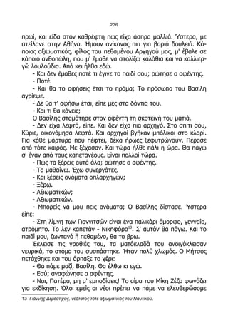 236

πρωί, και είδα στον καθρέφτη πως είχα άσπρα μαλλιά. Ύστερα, με
στείλανε στην Αθήνα. Ήμουν ανίκανος πια για βαριά δουλειά. Κά-
ποιος αξιωματικός, φίλος του πεθαμένου Αρχηγού μας, μ' έβαλε σε
κάποιο ανθοπώλη, που μ' έμαθε να στολίζω καλάθια και να καλλιερ-
γώ λουλούδια. Από κει ήλθα εδώ.
    - Και δεν έμαθες ποτέ τι έγινε το παιδί σου; ρώτησε ο αφέντης.
    - Ποτέ.
    - Και θα το αφήσεις έτσι το πράμα; Το πρόσωπο του Βασίλη
αγρίεψε.
    - Δε θα τ' αφήσω έτσι, είπε μες στα δόντια του.
    - Και τι θα κάνεις;
    Ο Βασίλης σταμάτησε στον αφέντη τη σκοτεινή του ματιά.
    - Δεν είχα λεφτά, είπε. Και δεν είχα πια αρχηγό. Στο σπίτι σου,
Κύριε, οικονόμησα λεφτά. Και αρχηγοί βγήκαν μπόλικοι στο κλαρί.
Για κάθε μάρτυρα που πέφτει, δέκα ήρωες ξεφυτρώνουν. Πέρασε
από τότε καιρός. Με ξέχασαν. Και τώρα ήλθε πάλι η ώρα. Θα πάγω
σ' έναν από τους καπετανέους. Είναι πολλοί τώρα.
    - Πώς τα ξέρεις αυτά όλα; ρώτησε ο αφέντης.
    - Τα μαθαίνω. Έχω συνεργάτες.
    - Και ξέρεις ονόματα οπλαρχηγών;
    - Ξέρω.
    - Αξιωματικών;
    - Αξιωματικών.
    - Μπορείς να μου πεις ονόματα; Ο Βασίλης δίστασε. Ύστερα
είπε:
    - Στη λίμνη των Γιαννιτσών είναι ένα παλικάρι όμορφο, γενναίο,
ατρόμητο. Το λεν καπετάν - Νικηφόρο13. Σ' αυτόν θα πάγω. Και το
παιδί μου, ζωντανό ή πεθαμένο, θα το βρω.
    Έκλεισε τις γροθιές του, τα ματόκλαδά του ανοιγόκλεισαν
νευρικά, το στόμα του συσπάστηκε. Ήταν πολύ χλωμός. Ο Μήτσος
πετάχθηκε και του άρπαξε το χέρι:
    - Θα πάμε μαζί, Βασίλη. Θα έλθω κι εγώ.
    - Εσύ; αναφώνησε ο αφέντης.
    - Ναι, Πατέρα, μη μ' εμποδίσεις! Το αίμα του Μίκη Ζέζα φωνάζει
για εκδίκηση. Όλοι εμείς οι νέοι πρέπει να πάμε να ελευθερώσομε
13 Γιάννης Δεμέστιχας, νεότατος τότε αξιωματικός του Ναυτικού.
 