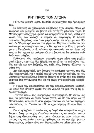 238



                 ΚΗ'. ΠΡΟΣ ΤΟΝ ΑΓΩΝΑ
    ΠΕΡΑΣΑΝ μερικές μέρες. Το σπίτι μας είχε χάσει την ήρεμη όψη
του.
    Οι ειρηνικές και χαρούμενες κουβέντες είχαν σβήσει. Μόνο για
τουφέκια και φυσίγγια και βουνά και αντάρτες μιλούσαν τώρα. Ο
Μήτσος ήταν όλος χαρά, φωτιά και υπερηφάνεια. Η Εύα, καθισμένη
κοντά του, τον κοίταζε με καμάρι και συγκίνηση. Ο Λουκάς
σιωπούσε θλιμμένος, που ήταν μικρός ακόμα να φύγει με τον Μή-
τσο. Οι δίδυμες κρέμουνταν στα χέρια του Μήτσου, και όλο τον ρω-
τούσαν για την αναχώρηση του, αν θα πήγαινε στην Κρήτη πριν πά-
γει στη Μακεδονία, αν θα σήκωνε Κρητικόπουλα για να πάρει μαζί
του, αν θα πήγαινε ως οπλαρχηγός στα βουνά, αν θα σκότωνε πολ-
λούς κομιτατζήδες.
    Καθισμένη λίγο παράμερα, σιωπηλή τώρα μέσα στη μεγάλη
αυτή έξαψη, η μητέρα δεν έβγαζε πια τα μάτια της από πάνω του.
Τον κοίταζε και τον θαύμαζε, και, κάθε λίγο, δάκρυα θόλωναν τα
μάτια της.
    Δεν είχε αντισταθεί, σαν άκουσε την επιθυμία του γιου της, δεν
είχε παραπονεθεί. Μα η καρδιά της μάτωνε που τον κοίταζε, και που
υπελόγιζε τους κινδύνους όπου θα έπεφτε το αγόρι της, που έφευγε
ξαφνικά από την αγκαλιά της, για να ριχθεί στις αγριότερες κακοπά-
θειες.
    Η Γιαγιά την κρυφοκοίταζε και την παρακολουθούσε μυστικά,
και κάθε λίγο πήγαινε κοντά της και χάιδευε το χέρι της ή τη φι-
λούσε τρυφερά.
    - Έννοια σου... της μουρμούριζε παρηγορητικά. Θα φύγω μαζί
του, θα φροντίσω να πάρει ρούχα ζεστά, και θα τον πάγω ως τη
Θεσσαλονίκη. Από κει θα σου γράφω τακτικά και θα σου τηλεγρα-
φώ ειδήσεις του. Έννοια σου. Θα σ' έχω ενήμερη, θα σου λέγω τι
κάνει.
    Για να ησυχάσει τα παιδιά της, η Γιαγιά είχε αποφασίσει να χα-
λάσει τη δική της ησυχία, ν' αφήσει το σπίτι της, και να πάγει να κα-
θήσει στη Θεσσαλονίκη, στο σπίτι κάποιου γιατρού, φίλου του
αντρός της, που άλλοτε τον είχε φιλέψει, και που την είχε προσκα-
λέσει εκείνος, οπόταν πάγει στη Θεσσαλονίκη να μείνει σπίτι του.
 