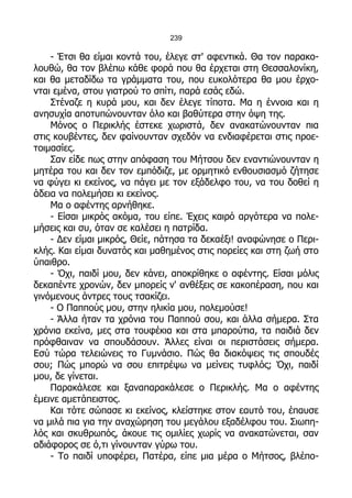 239

    - Έτσι θα είμαι κοντά του, έλεγε στ' αφεντικά. Θα τον παρακο-
λουθώ, θα τον βλέπω κάθε φορά που θα έρχεται στη Θεσσαλονίκη,
και θα μεταδίδω τα γράμματα του, που ευκολότερα θα μου έρχο-
νται εμένα, στου γιατρού το σπίτι, παρά εσάς εδώ.
    Στέναζε η κυρά μου, και δεν έλεγε τίποτα. Μα η έννοια και η
ανησυχία αποτυπώνουνταν όλο και βαθύτερα στην όψη της.
    Μόνος ο Περικλής έστεκε χωριστά, δεν ανακατώνουνταν πια
στις κουβέντες, δεν φαίνουνταν σχεδόν να ενδιαφέρεται στις προε-
τοιμασίες.
    Σαν είδε πως στην απόφαση του Μήτσου δεν εναντιώνουνταν η
μητέρα του και δεν τον εμπόδιζε, με ορμητικό ενθουσιασμό ζήτησε
να φύγει κι εκείνος, να πάγει με τον εξάδελφο του, να του δοθεί η
άδεια να πολεμήσει κι εκείνος.
    Μα ο αφέντης αρνήθηκε.
    - Είσαι μικρός ακόμα, του είπε. Έχεις καιρό αργότερα να πολε-
μήσεις και συ, όταν σε καλέσει η πατρίδα.
    - Δεν είμαι μικρός, Θείε, πάτησα τα δεκαέξι! αναφώνησε ο Περι-
κλής. Και είμαι δυνατός και μαθημένος στις πορείες και στη ζωή στο
ύπαιθρο.
    - Όχι, παιδί μου, δεν κάνει, αποκρίθηκε ο αφέντης. Είσαι μόλις
δεκαπέντε χρονών, δεν μπορείς ν' ανθέξεις σε κακοπέραση, που και
γινόμενους άντρες τους τσακίζει.
    - Ο Παππούς μου, στην ηλικία μου, πολεμούσε!
    - Άλλα ήταν τα χρόνια του Παππού σου, και άλλα σήμερα. Στα
χρόνια εκείνα, μες στα τουφέκια και στα μπαρούτια, τα παιδιά δεν
πρόφθαιναν να σπουδάσουν. Άλλες είναι οι περιστάσεις σήμερα.
Εσύ τώρα τελειώνεις το Γυμνάσιο. Πώς θα διακόψεις τις σπουδές
σου; Πώς μπορώ να σου επιτρέψω να μείνεις τυφλός; Όχι, παιδί
μου, δε γίνεται.
    Παρακάλεσε και ξαναπαρακάλεσε ο Περικλής. Μα ο αφέντης
έμεινε αμετάπειστος.
    Και τότε σώπασε κι εκείνος, κλείστηκε στον εαυτό του, έπαυσε
να μιλά πια για την αναχώρηση του μεγάλου εξαδέλφου του. Σιωπη-
λός και σκυθρωπός, άκουε τις ομιλίες χωρίς να ανακατώνεται, σαν
αδιάφορος σε ό,τι γίνουνταν γύρω του.
    - Το παιδί υποφέρει, Πατέρα, είπε μια μέρα ο Μήτσος, βλέπο-
 