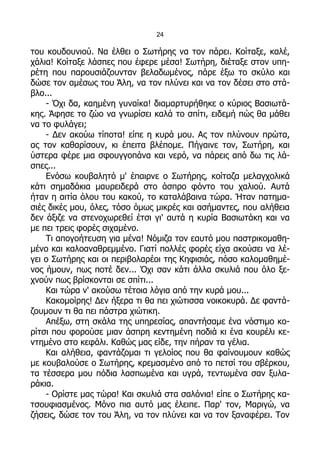 24

του κουδουνιού. Να έλθει ο Σωτήρης να τον πάρει. Κοίταξε, καλέ,
χάλια! Κοίταξε λάσπες που έφερε μέσα! Σωτήρη, διέταξε στον υπη-
ρέτη που παρουσιάζουνταν βελαδωμένος, πάρε έξω το σκύλο και
δώσε τον αμέσως του Άλη, να τον πλύνει και να τον δέσει στο στά-
βλο...
    - Όχι δα, καημένη γυναίκα! διαμαρτυρήθηκε ο κύριος Βασιωτά-
κης. Άφησε το ζώο να γνωρίσει καλά το σπίτι, ειδεμή πώς θα μάθει
να το φυλάγει;
    - Δεν ακούω τίποτα! είπε η κυρά μου. Ας τον πλύνουν πρώτα,
ας τον καθαρίσουν, κι έπειτα βλέπομε. Πήγαινε τον, Σωτήρη, και
ύστερα φέρε μια σφουγγοπάνα και νερό, να πάρεις από δω τις λά-
σπες...
    Ενόσω κουβαλητό μ' έπαιρνε ο Σωτήρης, κοίταζα μελαγχολικά
κάτι σημαδάκια μαυρειδερά στο άσπρο φόντο του χαλιού. Αυτά
ήταν η αιτία όλου του κακού, το καταλάβαινα τώρα. Ήταν πατημα-
σιές δικές μου, όλες, τόσο όμως μικρές και ασήμαντες, που αλήθεια
δεν άξιζε να στενοχωρεθεί έτσι γι' αυτά η κυρία Βασιωτάκη και να
με πει τρεις φορές σιχαμένο.
    Τι απογοήτευση για μένα! Νόμιζα τον εαυτό μου παστρικομαθη-
μένο και καλοαναθρεμμένο. Γιατί πολλές φορές είχα ακούσει να λέ-
γει ο Σωτήρης και οι περιβολαρέοι της Κηφισιάς, πόσο καλομαθημέ-
νος ήμουν, πως ποτέ δεν... Όχι σαν κάτι άλλα σκυλιά που όλο ξε-
χνούν πως βρίσκονται σε σπίτι...
    Και τώρα ν' ακούσω τέτοια λόγια από την κυρά μου...
    Κακομοίρης! Δεν ήξερα τι θα πει χιώτισσα νοικοκυρά. Δε φαντά-
ζουμουν τι θα πει πάστρα χιώτικη.
    Απέξω, στη σκάλα της υπηρεσίας, απαντήσαμε ένα νόστιμο κο-
ρίτσι που φορούσε μιαν άσπρη κεντημένη ποδιά κι ένα κουρέλι κε-
ντημένο στο κεφάλι. Καθώς μας είδε, την πήραν τα γέλια.
    Και αλήθεια, φαντάζομαι τι γελοίος που θα φαίνουμουν καθώς
με κουβαλούσε ο Σωτήρης, κρεμασμένο από το πετσί του σβέρκου,
τα τέσσερα μου πόδια λασπωμένα και υγρά, τεντωμένα σαν ξυλα-
ράκια.
    - Ορίστε μας τώρα! Και σκυλιά στα σαλόνια! είπε ο Σωτήρης κα-
τσουφιασμένος. Μόνο πια αυτό μας έλειπε. Παρ' τον, Μαριγώ, να
ζήσεις, δώσε τον του Άλη, να τον πλύνει και να τον ξαναφέρει. Τον
 