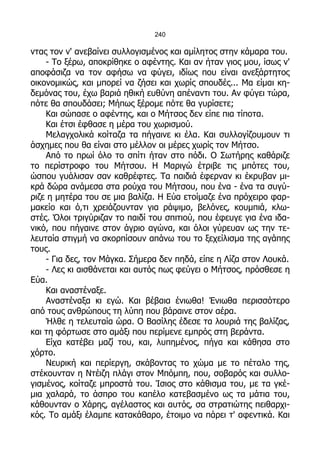 240

ντας τον ν' ανεβαίνει συλλογισμένος και αμίλητος στην κάμαρα του.
    - Το ξέρω, αποκρίθηκε ο αφέντης. Και αν ήταν γιος μου, ίσως ν'
αποφάσιζα να τον αφήσω να φύγει, ιδίως που είναι ανεξάρτητος
οικονομικώς, και μπορεί να ζήσει και χωρίς σπουδές... Μα είμαι κη-
δεμόνας του, έχω βαριά ηθική ευθύνη απέναντι του. Αν φύγει τώρα,
πότε θα σπουδάσει; Μήπως ξέρομε πότε θα γυρίσετε;
    Και σώπασε ο αφέντης, και ο Μήτσος δεν είπε πια τίποτα.
    Και έτσι έφθασε η μέρα του χωρισμού.
    Μελαγχολικά κοίταζα τα πήγαινε κι έλα. Και συλλογίζουμουν τι
άσχημες που θα είναι στο μέλλον οι μέρες χωρίς τον Μήτσο.
    Από το πρωί όλο το σπίτι ήταν στο πόδι. Ο Σωτήρης καθάριζε
το περίστροφο του Μήτσου. Η Μαριγώ έτριβε τις μπότες του,
ώσπου γυάλισαν σαν καθρέφτες. Τα παιδιά έφερναν κι έκρυβαν μι-
κρά δώρα ανάμεσα στα ρούχα του Μήτσου, που ένα - ένα τα συγύ-
ριζε η μητέρα του σε μια βαλίζα. Η Εύα ετοίμαζε ένα πρόχειρο φαρ-
μακείο και ό,τι χρειάζουνταν για ράψιμο, βελόνες, κουμπιά, κλω-
στές. Όλοι τριγύριζαν το παιδί του σπιτιού, που έφευγε για ένα ιδα-
νικό, που πήγαινε στον άγριο αγώνα, και όλοι γύρευαν ως την τε-
λευταία στιγμή να σκορπίσουν απάνω του το ξεχείλισμα της αγάπης
τους.
    - Για δες, τον Μάγκα. Σήμερα δεν πηδά, είπε η Λίζα στον Λουκά.
    - Λες κι αισθάνεται και αυτός πως φεύγει ο Μήτσος, πρόσθεσε η
Εύα.
    Και αναστέναξε.
    Αναστέναξα κι εγώ. Και βέβαια ένιωθα! Ένιωθα περισσότερο
από τους ανθρώπους τη λύπη που βάραινε στον αέρα.
    Ήλθε η τελευταία ώρα. Ο Βασίλης έδεσε τα λουριά της βαλίζας,
και τη φόρτωσε στο αμάξι που περίμενε εμπρός στη βεράντα.
    Είχα κατέβει μαζί του, και, λυπημένος, πήγα και κάθησα στο
χόρτο.
    Νευρική και περίεργη, σκάβοντας το χώμα με το πέταλο της,
στέκουνταν η Ντέιζη πλάγι στον Μπόμπη, που, σοβαρός και συλλο-
γισμένος, κοίταζε μπροστά του. Ίσιος στο κάθισμα του, με τα γκέ-
μια χαλαρά, το άσπρο του καπέλο κατεβασμένο ως τα μάτια του,
κάθουνταν ο Χάρης, αγέλαστος και αυτός, σα στρατιώτης πειθαρχι-
κός. Το αμάξι έλαμπε κατακάθαρο, έτοιμο να πάρει τ' αφεντικά. Και
 