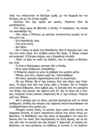 241

πίσω του στέκουνταν το δεύτερο αμάξι, με τον Κεχαγιά και την
Αστέρω, και με τον Σπύρο αμαξά.
    Κανένας δεν είχε όρεξη για ομιλίες. Ήμασταν όλοι σα
μουδιασμένοι.
    Στο τέλος όμως δε βάσταξε η Ντέιζη. Η περιέργεια της νίκησε
την ακαταδεξιά της.
    - Πού πάγει ο Μήτσος; με ρώτησε τεντώνοντας εμπρός τη λε-
πτή μύτη της.
    - Στη Μακεδονία, είπα.
    - Πού είναι αυτή;
    - Δεν ξέρω.
    - Και τι πάγει να κάνει στη Μακεδονία; Κάτι θ' άκουσες εσύ, που
πας στο σπίτι μέσα. Στο στάβλο κανείς δεν ξέρει. Ο Χάρης απορεί
και ανησυχεί. Ο Σπύρος κλαίγει, και ο Σωκράτης στενάζει.
    - Πάγει να βρει το παιδί του Βασίλη, που το πήραν οι Βούλγα-
ροι, είπα.
    - Τι είναι οι Βούλγαροι; ρώτησε πάλι η Ντέιζη.
    - Είναι κακοί άνθρωποι, αποκρίθηκα.
    Ο Μπόμπης γύρισε σε μένα τα σοβαρά του μεγάλα μάτια.
    - Μάγκα, μου είπε, πήγαινε μαζί του. Ανατινάχθηκα.
    - Με ποιον; ρώτησα λαχανιασμένος από τη συγκίνηση.
    - Με τον Μήτσο. Θα σ' έχει ανάγκη. Εκεί που πάγει, έχει Τούρ-
κους. Το ξέρω από κάτι που έλεγε χθες ο Σπύρος. Και οι Τούρκοι
είναι κακοί άνθρωποι, είναι εχθροί μας, το άκουσα από τον μακαρίτη
τον Κίτσο, που έσωσε τον αφέντη στα 97. Και το λέγει και ο Σπύ-
ρος. Ανάμεσα στους κακούς ανθρώπους θα σ' έχει ανάγκη. Πήγαινε
μαζί του, Μάγκα.
    - Και τι μπορώ εγώ να κάνω; ρώτησα ζαλισμένος από τα πολλά
αισθήματα, ελπίδες και σκέψεις που ξαφνικά σκουντοκοπήθηκαν και
κουβαριάστηκαν στο μυαλό μου.
    - Μπορείς πολλά. Εσείς, τα σκυλιά, έχετε ακοή πολύ λεπτή, και
όσφρηση δυνατή. Κι έχετε προπάντων εκείνο που λείπει στους αν-
θρώπους, τη διαίσθηση, που σας κάνει να ξεχωρίζετε τον κακό άν-
θρωπο από τον καλό. Εσύ λαχταρούσες να γίνεις ήρωας, και να κά-
νεις κάτι σαν τα σκυλιά που σου έλεγαν τ' αφεντικά, να σώσεις αν-
θρώπους, να τους φυλάγεις, να πεθάνεις γι' αυτούς. Ε, να περίστα-
 