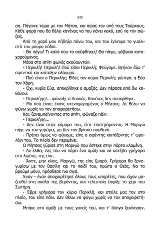 242

ση. Πήγαινε τώρα με τον Μήτσο, και σώσε τον από τους Τούρκους.
Κάθε φορά που θα θέλει κανένας να του κάνει κακό, εσύ να τον σώ-
ζεις.
     Από τη χαρά μου πήδηξα πάνω του, και του έγλειψα τα γυαλι-
στά του μαύρα πόδια.
     - Θα πάγω! Τι καλά που το σκέφθηκες! Θα πάγω, γάβγισα κατα-
χαρούμενος.
     Μέσα στο σπίτι φωνές ακούουνταν:
     - Περικλή! Περικλή! Πού είσαι Περικλή; Φεύγομε. Βγήκαν έξω τ'
αφεντικά και κοίταξαν ολόγυρα.
     - Πού είναι ο Περικλής; Είδες τον κύριο Περικλή; ρώτησε η Εύα
τον Χάρη.
     - Όχι, κυρία Εύα, αποκρίθηκε ο αμαξάς. Δεν πέρασε από δω κα-
θόλου.
     - Περικλήηη!... φώναξε ο Λουκάς. Κανένας δεν αποκρίθηκε.
     - Μα πού είναι; έκανε στενοχωρημένος ο Μήτσος. Δε θέλω να
φύγω χωρίς να τον αποχαιρετήσω.
     Και, ξαναμπαίνοντας στο σπίτι, φώναξε πάλι:
     - Περικλήηη...
     - Δεν είναι στην κάμαρα του, είπε επιστρέφοντας. Η Μαριγώ
πήγε να τον γυρέψει, μα δεν τον βρίσκει πουθενά.
     - Πρέπει όμως να φύγομε, είπε ο αφέντης κοιτάζοντας τ' ωρο-
λόγι του. Το πλοίο δεν περιμένει.
     Ο Μήτσος γύρισε στη Μαριγώ που έστεκε στην πόρτα κλαμένη.
     - Αν έλθει, πες του να πάρει ένα αμάξι και να κατέβει γρήγορα
στο λιμένα, της είπε.
     - Άιντε, μην κλαις, Μαριγώ, της είπε ζωηρά. Γρήγορα θα ξανα-
γυρίσω με τον Βασίλη και το παιδί του, πρώτα ο Θεός. Να το
βρούμε μόνο, πρόσθεσε πιο σιγά.
     Έναν - έναν αποχαιρέτησε όλους τους υπηρέτες, που είχαν μα-
ζευθεί στη σκάλα της βεράντας, και τελευταία έσφιξε το χέρι του
Σωτήρη.
     - Έβρε γρήγορα τον κύριο Περικλή, και στείλε μας τον στο
πλοίο, του είπε πάλι. Δεν θέλω να φύγω χωρίς να τον αποχαιρετή-
σω.
     Μπήκε στο αμάξι με τους γονείς του, και τ' άλογα ξεκίνησαν.
 