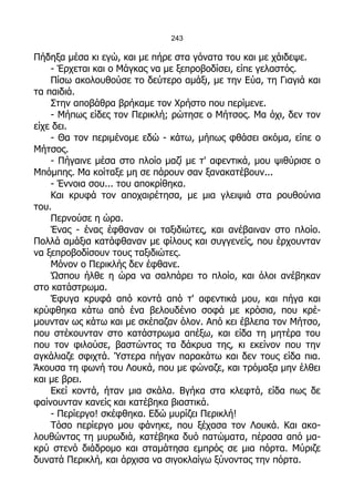243

Πήδηξα μέσα κι εγώ, και με πήρε στα γόνατα του και με χάιδεψε.
    - Έρχεται και ο Μάγκας να με ξεπροβοδίσει, είπε γελαστός.
    Πίσω ακολουθούσε το δεύτερο αμάξι, με την Εύα, τη Γιαγιά και
τα παιδιά.
    Στην αποβάθρα βρήκαμε τον Χρήστο που περίμενε.
    - Μήπως είδες τον Περικλή; ρώτησε ο Μήτσος. Μα όχι, δεν τον
είχε δει.
    - Θα τον περιμένομε εδώ - κάτω, μήπως φθάσει ακόμα, είπε ο
Μήτσος.
    - Πήγαινε μέσα στο πλοίο μαζί με τ' αφεντικά, μου ψιθύρισε ο
Μπόμπης. Μα κοίταξε μη σε πάρουν σαν ξανακατέβουν...
    - Έννοια σου... του αποκρίθηκα.
    Και κρυφά τον αποχαιρέτησα, με μια γλειψιά στα ρουθούνια
του.
    Περνούσε η ώρα.
    Ένας - ένας έφθαναν οι ταξιδιώτες, και ανέβαιναν στο πλοίο.
Πολλά αμάξια κατάφθαναν με φίλους και συγγενείς, που έρχουνταν
να ξεπροβοδίσουν τους ταξιδιώτες.
    Μόνον ο Περικλής δεν έφθανε.
    Ώσπου ήλθε η ώρα να σαλπάρει το πλοίο, και όλοι ανέβηκαν
στο κατάστρωμα.
    Έφυγα κρυφά από κοντά από τ' αφεντικά μου, και πήγα και
κρύφθηκα κάτω από ένα βελουδένιο σοφά με κρόσια, που κρέ-
μουνταν ως κάτω και με σκέπαζαν όλον. Από κει έβλεπα τον Μήτσο,
που στέκουνταν στο κατάστρωμα απέξω, και είδα τη μητέρα του
που τον φιλούσε, βαστώντας τα δάκρυα της, κι εκείνον που την
αγκάλιαζε σφιχτά. Ύστερα πήγαν παρακάτω και δεν τους είδα πια.
Άκουσα τη φωνή του Λουκά, που με φώναζε, και τρόμαξα μην έλθει
και με βρει.
    Εκεί κοντά, ήταν μια σκάλα. Βγήκα στα κλεφτά, είδα πως δε
φαίνουνταν κανείς και κατέβηκα βιαστικά.
    - Περίεργο! σκέφθηκα. Εδώ μυρίζει Περικλή!
    Τόσο περίεργο μου φάνηκε, που ξέχασα τον Λουκά. Και ακο-
λουθώντας τη μυρωδιά, κατέβηκα δυό πατώματα, πέρασα από μα-
κρύ στενό διάδρομο και σταμάτησα εμπρός σε μια πόρτα. Μύριζε
δυνατά Περικλή, και άρχισα να σιγοκλαίγω ξύνοντας την πόρτα.
 