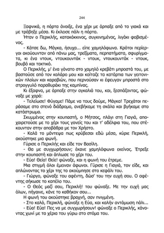 244

    Ξαφνικά, η πόρτα άνοιξε, ένα χέρι με άρπαξε από το γιακά και
με τράβηξε μέσα. Κι έκλεισε πάλι η πόρτα.
    Ήταν ο Περικλής, κατακόκκινος, συγκινημένος, λιγάκι φοβισμέ-
νος.
    - Κάτσε δω, Μάγκα, ήσυχα... είπε χαμηλόφωνα. Κρότοι περίερ-
γοι ακούουνταν από πάνω μας, τρεξίματα, περπατήματα, σφυρίγμα-
τα, κι ένα ντουκ, ντουκουντάκ - ντουκ, ντουκουντάκ - ντουκ,
βουβό και τακτικό.
    Ο Περικλής, μ' ένα γόνατο στο χαμηλό κρεβάτι μπροστά του, με
βαστούσε από τον κολάρο μου και κοίταζε τα κατάρτια των γειτονι-
κών πλοίων και καραβιών, που περνούσαν κι έφευγαν μπροστά στο
στρογγυλό παραθυράκι της καμπίνας.
    Κι έξαφνα, με άρπαξε στην αγκαλιά του, και, ξεσπάζοντας, φώ-
ναξε με χαρά:
    - Τελείωσε! Φύγαμε! Πάμε να τους δούμε, Μάγκα! Τρεχάτοι πε-
ράσαμε στο στενό διάδρομο, ανεβήκαμε τη σκάλα και βγήκαμε στο
κατάστρωμα.
    Σκυμμένος στην κουπαστή, ο Μήτσος, πλάγι στη Γιαγιά, απο-
χαιρετούσε με το χέρι τους γονείς του και τ' αδέλφια του, που στέ-
κουνταν στην αποβάθρα με τον Χρήστο.
    - Καλά το μάντεψα πως κρύβεσαι εδώ μέσα, κύριε Περικλή,
ακούστηκε μια φωνή.
    Γύρισε ο Περικλής και είδε τον Βασίλη.
    - Θα με συγχωρήσουν; έκανε χαμηλόφωνα εκείνος. Έτρεξε
στην κουπαστή και άπλωσε το χέρι του.
    - Εύα! Θεία! Θείε! φώναξε, και η φωνή του έτρεμε.
    Μια στιγμή όλοι έμειναν άφωνοι. Γύρισε η Γιαγιά, τον είδε, και
απλώνοντας το χέρι της το ακούμπησε στο κεφάλι του.
    - Γιώργο, φώναξε του αφέντη, δώσ' του την ευχή σου. Ο αφέ-
ντης σήκωσε το καπέλο του.
    - Ο Θεός μαζί σου, Περικλή! του φώναξε. Με την ευχή μας
όλων, πήγαινε, κάνε το καθήκον σου...
    Η φωνή του ακούστηκε βραχνή, σαν πνιγμένη.
    - Στο καλό, Περικλή, φώναξε η Εύα, και καλήν αντάμωση πάλι...
    - Εύα! Εύα! Πες να με συγχωρήσουν! φώναξε ο Περικλής, κάνο-
ντας χωνί με τα χέρια του γύρω στο στόμα του.
 
