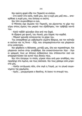 245

    Και πρώτη φορά είδα τον Περικλή να κλαίγει.
    - Στο καλό! Στο καλό, παιδί μου, και η ευχή μας μαζί σου... απο-
κρίθηκε η κυρά μου, που έκλαιγε κι εκείνη.
    Και τότε συγκινήθηκα κι εγώ.
    Ο Μήτσος είχε σιμώσει τον Περικλή, και ρίχνοντας το χέρι του
γύρω στους ώμους του μικρού του εξαδέλφου, τον τράβηξε κοντά
του.
    - Καλό ταξίδι! φώναξαν όλοι από την ξηρά.
    Κι έξαφνα μια φωνή, του Λουκά, μου έσχισε την καρδιά.
    - Μάγκα! φώναξε απλώνοντας τα χέρια του.
    Του αποκρίθηκα με γαβγίσματα γεμάτα δάκρυα, και τον κοίταζα
κι εκείνον και τις Άννα - Λίζα, που απομακρύνουνταν και μίκραιναν
στην απόσταση.
    Και φάρδαινε η θάλασσα, μεταξύ μας, όλο και περισσότερο. Και
μίκραιναν εκείνοι στην αποβάθρα. Και ανακατώνουνταν λίγο - λίγο
οι γραμμές τους με άλλους ανθρώπους που στέκουνταν εκεί και
αποχαιρετούσαν και αυτοί τους δικούς τους.
    Και τότε έστρεψε το πλοίο, γύρισε πίσω από μιαν αποθήκη, που
προεξείχε στο λιμένα, και τους σκέπασε. Και τους χάσαμε από μπρο-
στά μας.
    - Καλήν αντάμωση πάλι, είπε σιγά η Γιαγιά, με το γλυκό συγκι-
νημένο της χαμόγελο.
    - Αμήν... μουρμούρισε ο Βασίλης. Κι έκανε το σταυρό του.
 