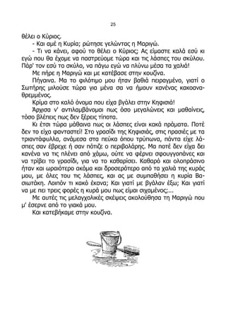 25

θέλει ο Κύριος.
    - Και αμέ η Κυρία; ρώτησε γελώντας η Μαριγώ.
    - Τι να κάνει, αφού το θέλει ο Κύριος; Ας είμαστε καλά εσύ κι
εγώ που θα έχομε να παστρεύομε τώρα και τις λάσπες του σκύλου.
Πάρ' τον εσύ το σκύλο, να πάγω εγώ να πλύνω μέσα τα χαλιά!
    Με πήρε η Μαριγώ και με κατέβασε στην κουζίνα.
    Πήγαινα. Μα το φιλότιμο μου ήταν βαθιά πειραγμένο, γιατί ο
Σωτήρης μιλούσε τώρα για μένα σα να ήμουν κανένας κακοανα-
θρεμμένος.
    Κρίμα στο καλό όνομα που είχα βγάλει στην Κηφισιά!
    Άρχισα ν' αντιλαμβάνομαι πως όσο μεγαλώνεις και μαθαίνεις,
τόσο βλέπεις πως δεν ξέρεις τίποτα.
    Κι έτσι τώρα μάθαινα πως οι λάσπες είναι κακά πράματα. Ποτέ
δεν το είχα φανταστεί! Στο γρασίδι της Κηφισιάς, στις πρασιές με τα
τριαντάφυλλα, ανάμεσα στα πεύκα όπου τρύπωνα, πάντα είχε λά-
σπες σαν έβρεχε ή σαν πότιζε ο περιβολάρης. Μα ποτέ δεν είχα δει
κανένα να τις πλένει από χάμω, ούτε να φέρνει σφουγγοπάνες και
να τρίβει το γρασίδι, για να το καθαρίσει. Καθαρό και ολοπράσινο
ήταν και ωραιότερο ακόμα και δροσερότερο από τα χαλιά της κυράς
μου, με όλες του τις λάσπες, και ας με συμπαθήσει η κυρία Βα-
σιωτάκη. Λοιπόν τι κακό έκανα; Και γιατί με βγάλαν έξω; Και γιατί
να με πει τρεις φορές η κυρά μου πως είμαι σιχαμένος;...
    Με αυτές τις μελαγχολικές σκέψεις ακολούθησα τη Μαριγώ που
μ' έσερνε από το γιακά μου.
    Και κατεβήκαμε στην κουζίνα.
 
