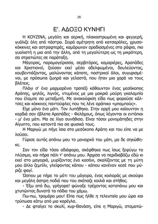 26



                   Ε'. ΑΔΟΞΟ ΚΥΝΗΓΙ
     Η ΚΟΥΖΙΝΑ, μεγάλη και αερική, πλακοστρωμένη και φεγγερή,
γυάλιζε όλη από πάστρα. Σειρά αμέτρητη από κατσαρόλες, χρυσο-
κόκκινες και αστραφτερές, καμάρωναν αραδιασμένες στα ράφια, πιο
γυαλιστή η μια από την άλλη, από τη μεγαλύτερη ως τη μικρότερη,
σα στρατιώτες σε παράταξη.
     Μάγειρας, παραμαγείρισσα, σερβιτόρος, καμαριέρες, Αραπάδες
και Χριστιανοί, ζούσαν εκεί μέσα αδελφωμένοι, δουλεύοντας,
κουβεντιάζοντας, μαλώνοντας κάποτε, παστρικοί όλοι, συγυρισμέ-
νοι, με πρόσωπα ζωηρά και γελαστά, που ήταν μια χαρά να τους
βλέπεις.
     Πλάγι σ' ένα μαρμαρένιο τραπέζι κάθουνταν ένας μεσόκοπος
Αράπης, ψηλός, λιγνός, ντυμένος με μια μακριά μαύρη γκαλαμπία
που έλαμπε σα μεταξωτή. Με ανακούφιση είδα πως φορούσε κάλ-
τσες και κόκκινες παντούφλες που τις λένε αράπικα «μπαμπούς».
     Είχε μόνο ένα μάτι. Τον λυπήθηκα. Στην αρχή μου καίουνταν η
καρδιά σαν έβλεπα Αραπάδες - Φελάχους, όπως λέγονται οι εντόπιοι
- μ' ένα μάτι. Μα σε λίγο συνήθισα. Είναι τόσοι μονομάτηδες στην
Αίγυπτο, που καταντά πια σα φυσικό τους.
     Η Μαριγώ με πήγε ίσια στο μεσόκοπο Αράπη και του είπε να με
λούσει.
     Γύρισε αυτός απάνω μου το μοναχικό του μάτι, μα δε σηκώθη-
κε.
     Σαν τον είδα τόσο αδιάφορο, σκέφθηκα πως ίσως ξεφύγω το
πλύσιμο, και πήρα πάλι τ' απάνω μου. Άρχισα να περιδιαβάζω εδώ κι
εκεί στο μαγειριά, μυρίζοντας ένα κασόνι, σκαλίζοντας με τη μύτη
μου άλλο ζεμπίλι, γλείφοντας κάπου - κάπου κανέναν κεσέ που μύ-
ριζε φαγί.
     Ώσπου με πήρε το μάτι του μάγειρα, ένας κοιλαράς με σκούφο
και μεγάλη άσπρη ποδιά που του σκέπαζε κοιλιά και στήθος.
     - Έξω από δω, γρήγορα! φώναξε τρέχοντας καταπάνω μου και
χτυπώντας δυνατά τα πόδια του χάμω.
     Πω-πω, τρομάρα μου! Είπα πως ήλθε η τελευταία μου ώρα και
τρύπωσα κάτω από μια καρέγλα.
     - Δε φταίγει το σκυλί, κυρ-Θανάση, είπε η Μαριγώ, σταματώ-
 