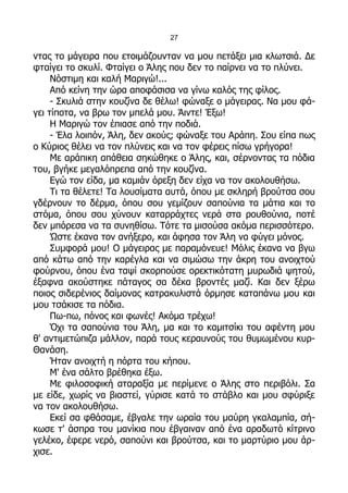 27

ντας το μάγειρα που ετοιμάζουνταν να μου πετάξει μια κλωτσιά. Δε
φταίγει το σκυλί. Φταίγει ο Άλης που δεν το παίρνει να το πλύνει.
     Νόστιμη και καλή Μαριγώ!...
     Από κείνη την ώρα αποφάσισα να γίνω καλός της φίλος.
     - Σκυλιά στην κουζίνα δε θέλω! φώναξε ο μάγειρας. Να μου φά-
γει τίποτα, να βρω τον μπελά μου. Άιντε! Έξω!
     Η Μαριγώ τον έπιασε από την ποδιά.
     - Έλα λοιπόν, Άλη, δεν ακούς; φώναξε του Αράπη. Σου είπα πως
ο Κύριος θέλει να τον πλύνεις και να τον φέρεις πίσω γρήγορα!
     Με αράπικη απάθεια σηκώθηκε ο Άλης, και, σέρνοντας τα πόδια
του, βγήκε μεγαλόπρεπα από την κουζίνα.
     Εγώ τον είδα, μα καμιάν όρεξη δεν είχα να τον ακολουθήσω.
     Τι τα θέλετε! Τα λουσίματα αυτά, όπου με σκληρή βρούτσα σου
γδέρνουν το δέρμα, όπου σου γεμίζουν σαπούνια τα μάτια και το
στόμα, όπου σου χύνουν καταρράχτες νερά στα ρουθούνια, ποτέ
δεν μπόρεσα να τα συνηθίσω. Τότε τα μισούσα ακόμα περισσότερο.
     Ώστε έκανα τον ανήξερο, και άφησα τον Άλη να φύγει μόνος.
     Συμφορά μου! Ο μάγειρας με παραμόνευε! Μόλις έκανα να βγω
από κάτω από την καρέγλα και να σιμώσω την άκρη του ανοιχτού
φούρνου, όπου ένα ταψί σκορπούσε ορεκτικότατη μυρωδιά ψητού,
έξαφνα ακούστηκε πάταγος σα δέκα βροντές μαζί. Και δεν ξέρω
ποιος σιδερένιος δαίμονας κατρακυλιστά όρμησε καταπάνω μου και
μου τσάκισε τα πόδια.
     Πω-πω, πόνος και φωνές! Ακόμα τρέχω!
     Όχι τα σαπούνια του Άλη, μα και το καμιτσίκι του αφέντη μου
θ' αντιμετώπιζα μάλλον, παρά τους κεραυνούς του θυμωμένου κυρ-
Θανάση.
     Ήταν ανοιχτή η πόρτα του κήπου.
     Μ' ένα σάλτο βρέθηκα έξω.
     Με φιλοσοφική αταραξία με περίμενε ο Άλης στο περιβόλι. Σα
με είδε, χωρίς να βιαστεί, γύρισε κατά το στάβλο και μου σφύριξε
να τον ακολουθήσω.
     Εκεί σα φθάσαμε, έβγαλε την ωραία του μαύρη γκαλαμπία, σή-
κωσε τ' άσπρα του μανίκια που έβγαιναν από ένα αραδωτό κίτρινο
γελέκο, έφερε νερό, σαπούνι και βρούτσα, και το μαρτύριο μου άρ-
χισε.
 