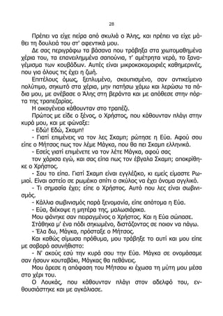 28

     Πρέπει να είχε πείρα από σκυλιά ο Άλης, και πρέπει να είχε μά-
θει τη δουλειά του στ' αφεντικά μου.
     Δε σας περιγράφω τα βάσανα που τράβηξα στα χιωτομαθημένα
χέρια του, τα επανειλημμένα σαπούνια, τ' αμέτρητα νερά, το ξανα-
γέμισμα των κουβάδων. Αυτές είναι μικροκακομοιριές καθημερινές,
που για όλους τις έχει η ζωή.
     Επιτέλους όμως, ξεπλυμένο, σκουπισμένο, σαν αντικείμενο
πολύτιμο, σηκωτό στα χέρια, μην πατήσω χάμω και λερώσω τα πό-
δια μου, με ανέβασε ο Άλης στη βεράντα και με απόθεσε στην πόρ-
τα της τραπεζαρίας.
     Η οικογένεια κάθουνταν στο τραπέζι.
     Πρώτος με είδε ο ξένος, ο Χρήστος, που κάθουνταν πλάγι στην
κυρά μου, και με φώναξε:
     - Εδώ! Εδώ, Σκαμπ!
     - Γιατί επιμένεις να τον λες Σκαμπ; ρώτησε η Εύα. Αφού σου
είπε ο Μήτσος πως τον λέμε Μάγκα, που θα πει Σκαμπ ελληνικά.
     - Εσείς γιατί επιμένετε να τον λέτε Μάγκα, αφού σας
     τον χάρισα εγώ, και σας είπα πως τον έβγαλα Σκαμπ; αποκρίθη-
κε ο Χρήστος.
     - Σου το είπα. Γιατί Σκαμπ είναι εγγλέζικο, κι εμείς είμαστε Ρω-
μιοί. Είναι αστείο σε ρωμέικο σπίτι ο σκύλος να έχει όνομα αγγλικό.
     - Τι σημασία έχει; είπε ο Χρήστος. Αυτό που λες είναι σωβινι-
σμός.
     - Κάλλια σωβινισμός παρά ξενομανία, είπε απότομα η Εύα.
     - Εύα, διέκοψε η μητέρα της, μαλωσιάρικα.
     Μου φάνηκε σαν πειραγμένος ο Χρήστος. Και η Εύα σώπασε.
     Στάθηκα μ' ένα πόδι σηκωμένο, διστάζοντας σε ποιον να πάγω.
     - Έλα δω, Μάγκα, πρόσταξε ο Μήτσος.
     Και καθώς σίμωσα πρόθυμα, μου τράβηξε το αυτί και μου είπε
με σοβαρό ασυνήθιστο:
     - Ν' ακούς εσύ την κυρά σου την Εύα. Μάγκα σε ονομάσαμε
σαν ήσουν κουταβάκι, Μάγκας θα πεθάνεις.
     Μου άρεσε η απόφαση του Μήτσου κι έχωσα τη μύτη μου μέσα
στο χέρι του.
     Ο Λουκάς, που κάθουνταν πλάγι στον αδελφό του, εν-
θουσιάστηκε και με αγκάλιασε.
 