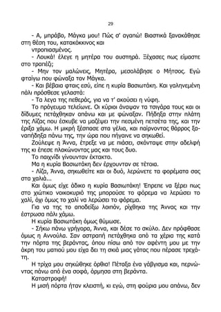 29

    - Α, μπράβο, Μάγκα μου! Πώς σ' αγαπώ! Βιαστικά ξανακάθησε
στη θέση του, κατακόκκινος και
    ντροπιασμένος.
    - Λουκά! έλεγε η μητέρα του αυστηρά. Ξέχασες πως είμαστε
στο τραπέζι;
    - Μην τον μαλώνεις, Μητέρα, μεσολάβησε ο Μήτσος. Εγώ
φταίγω που φώναξα τον Μάγκα.
    - Και βέβαια φταις εσύ, είπε η κυρία Βασιωτάκη. Και γαληνεμένη
πάλι πρόσθεσε γελαστά:
    - Τα λεγα της πεθεράς, για να τ' ακούσει η νύφη.
    Το πρόγευμα τελείωνε. Οι κύριοι άναψαν τα τσιγάρα τους και οι
δίδυμες πετάχθηκαν απάνω και με φώναξαν. Πήδηξα στην πλάτη
της Λίζας που έσκυβε να μαζέψει την πεσμένη πετσέτα της, και την
έριξα χάμω. Η μικρή ξέσπασε στα γέλια, και παίρνοντας θάρρος ξα-
ναπήδηξα πάνω της, την ώρα που πήγαινε να σηκωθεί.
    Ζούλεψε η Άννα, έτρεξε να με πιάσει, σκόνταψε στην αδελφή
της κι έπεσε πλακώνοντας μας και τους δυο.
    Το παιχνίδι γίνουνταν έκτακτο.
    Μα η κυρία Βασιωτάκη δεν έρχουνταν σε τέτοια.
    - Λίζα, Άννα, σηκωθείτε και οι δυό, λερώνετε τα φορέματα σας
στα χαλιά...
    Και όμως είχε άδικο η κυρία Βασιωτάκη! Έπρεπε να ξέρει πως
στο χιώτικο νοικοκυριό της μπορούσε το φόρεμα να λερώσει το
χαλί, όχι όμως το χαλί να λερώσει το φόρεμα.
    Για να της το αποδείξω λοιπόν, ρίχθηκα της Άννας και την
έστρωσα πάλι χάμω.
    Η κυρία Βασιωτάκη όμως θύμωσε.
    - Σήκω πάνω γρήγορα, Άννα, και δέσε το σκύλο. Δεν πρόφθασε
όμως η Αννούλα. Σαν αστραπή πετάχθηκα από τα χέρια της κατά
την πόρτα της βεράντας, όπου πίσω από τον αφέντη μου με την
άκρη του ματιού μου είχα δει τη σκιά μιας γάτας που πέρασε τρεχά-
τη.
    Η τρίχα μου σηκώθηκε όρθια! Πέταξα ένα γάβγισμα και, περνώ-
ντας πάνω από ένα σοφά, όρμησα στη βεράντα.
    Καταστροφή!
    Η μισή πόρτα ήταν κλειστή, κι εγώ, στη φούρια μου απάνω, δεν
 
