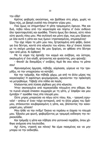 30

την είδα!
    Κρότος φοβερός ακούστηκε, και βρέθηκα στη ράχη, χωρίς να
ξέρω πώς, με βροχή γυαλιά που έπεφταν γύρω μου.
    Πού όμως να σταματήσω! Η γάτα τρομαγμένη έφευγε. Μια και
δυό, πηδώ πάνω από την καγκελαρία και πέφτω σ' έναν ανθώνα
όλο τριανταφυλλιές και αγκάθια. Τίποτα όμως δεν άκουα, ούτε πόνο
ούτε φωνές πίσω μου. Μια συλλογή και μόνη είχα, πως μου ξέφευγε
με όλα αυτά η γάτα και πως ήμουν ντροπιασμένος, ατιμασμένος!
    Την είχε πάρει το μάτι μου που, ξετρελαμένη από φόβο, έκανε
για ένα δέντρο, κοντά στα κάγκελα του κήπου. Και μ' έπιανε λύσσα
με τη σκέψη μονάχα πως θα μου ξεφύγει, αν φθάσει στο δέντρο
πριν από μένα. Κι έφθασε!
    Με τα νύχια της άρπαξε τον κορμό και ανέβηκε, και ύστερα,
σκαλωμένη σ' ένα κλαδί, φτύνοντας και φυσώντας, μου φώναζε:
    - Φονιά! Δε δοκιμάζεις ν' ανέβεις; Κιμά θα σου κάνω τα μάτια
σου!
    Φρενιασμένος όρμησα, πήδηξα, ούρλιασα, γύρευα να την τρο-
μάξω, να την υποχρεώσω να κατεβεί.
    Και την τρόμαξα. Και πήδηξε χάμω, μα από το άλλο μέρος της
καγκελαρίας! Η αφιλότιμη φυγομαχούσε, αρνούνταν την πρόκληση
να μετρηθούμε. Τόβαζε στα πόδια σα λαγός.
    Κλαίγοντας από λύσσα ρίχθηκα μες στα κάγκελα.
    Ήταν σκεπασμένα από περικοκλάδα πλεγμένη στα σίδερα. Και
τα πυκνά κλαριά έπιασαν συμμαχία με τη γάτα, μ' έσφιξαν και μου
έμπηξαν τ' αγκάθια τους στα πλευρά μου.
    Ούτε μπρος μπορούσα να πάγω ούτε πίσω. Και, - τραγική ειρω-
νεία! - απάνω σ' έναν τοίχο αντικρινό, από το άλλο μέρος του δρό-
μου, στέκουνταν κουβαριασμένη η γάτα, και, βλέποντας την κακο-
μοιριά μου, γέλασε!
    Μου ήλθε να την πνίξω! Έκανα να περάσω κι έσχισα το πλευρό
μου. Έβγαλα μια φωνή, φοβερίζοντας με τρομερή εκδίκηση την πε-
ρικοκλάδα.
    Και τρόμαξε η γάτα και πήδησε στο γειτονικό περιβόλι, όπου χά-
θηκε ανάμεσα στα λουλούδια.
    Αχ! Λύπη, ντροπή και πόνος! Να είμαι πιασμένος και να μην
μπορώ να την εκδικηθώ.
 